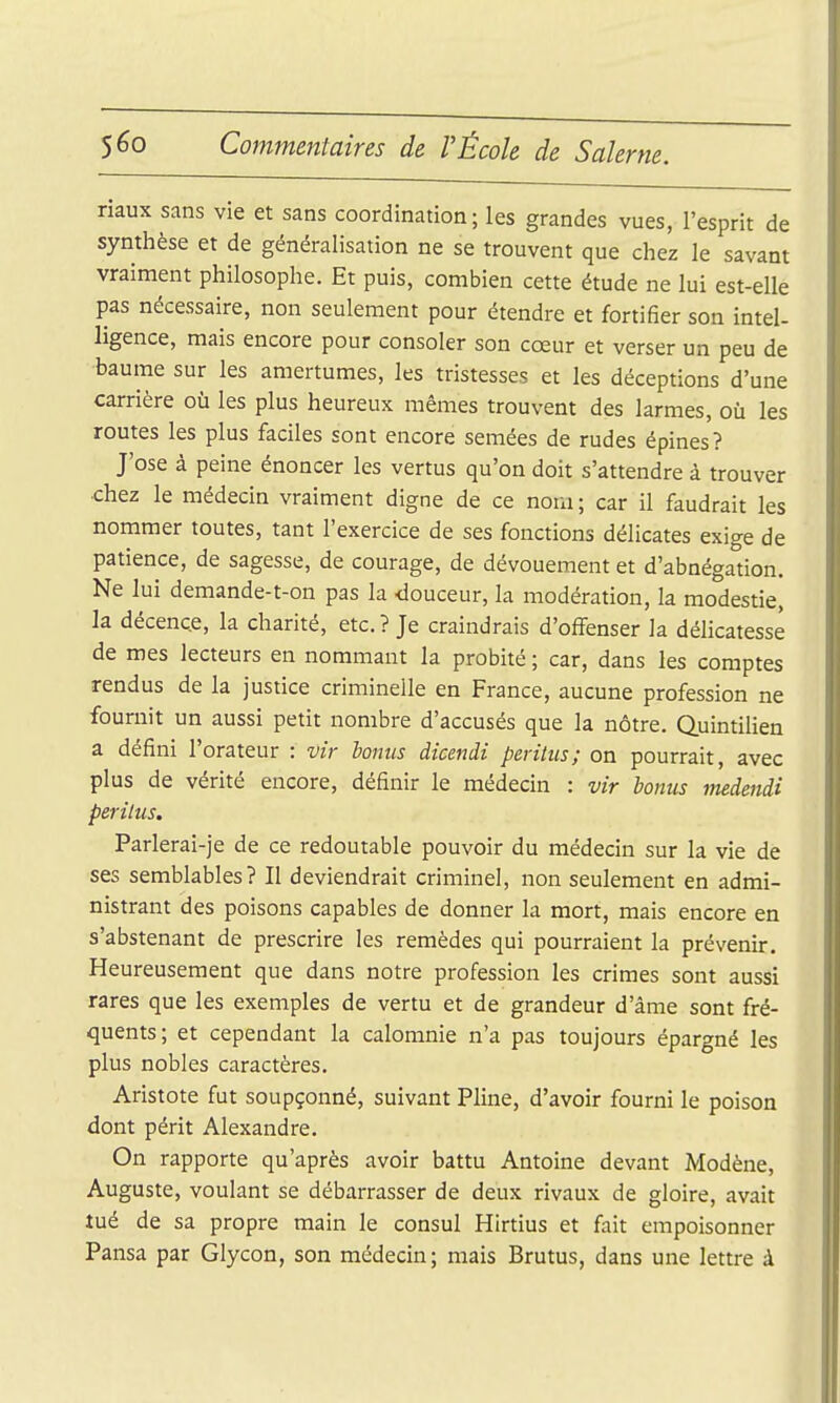 riaux sans vie et sans coordination ; les grandes vues, l'esprit de synthèse et de généralisation ne se trouvent que chez le savant vraiment philosophe. Et puis, combien cette étude ne lui est-elle pas nécessaire, non seulement pour étendre et fortifier son intel- ligence, mais encore pour consoler son cœur et verser un peu de baume sur les amertumes, les tristesses et les déceptions d'une carrière où les plus heureux mêmes trouvent des larmes, où les routes les plus faciles sont encore semées de rudes épines? J'ose à peine énoncer les vertus qu'on doit s'attendre à trouver chez le médecin vraiment digne de ce nom ; car il faudrait les nommer toutes, tant l'exercice de ses fonctions délicates exige de patience, de sagesse, de courage, de dévouement et d'abnégation. Ne lui demande-t-on pas la -douceur, la modération, la modestie, la décence, la charité, etc. ? Je craindrais d'offenser la délicatesse de mes lecteurs en nommant la probité ; car, dans les comptes rendus de la justice criminelle en France, aucune profession ne fournit un aussi petit nombre d'accusés que la nôtre. Quintilien a défini l'orateur : vir lonus dicendi peritiis; on pourrait, avec plus de vérité encore, définir le médecin : vir bonus medendi peritus, Parlerai-je de ce redoutable pouvoir du médecin sur la vie de ses semblables? Il deviendrait criminel, non seulement en admi- nistrant des poisons capables de donner la mort, mais encore en s'abstenant de prescrire les remèdes qui pourraient la prévenir. Heureusement que dans notre profession les crimes sont aussi rares que les exemples de vertu et de grandeur d'âme sont fré- quents; et cependant la calomnie n'a pas toujours épargné les plus nobles caractères. Aristote fut soupçonné, suivant Pline, d'avoir fourni le poison dont périt Alexandre. On rapporte qu'après avoir battu Antoine devant Modène, Auguste, voulant se débarrasser de deux rivaux de gloire, avait tué de sa propre main le consul Hirtius et fait empoisonner Pansa par Glycon, son médecin; mais Brutus, dans une lettre à