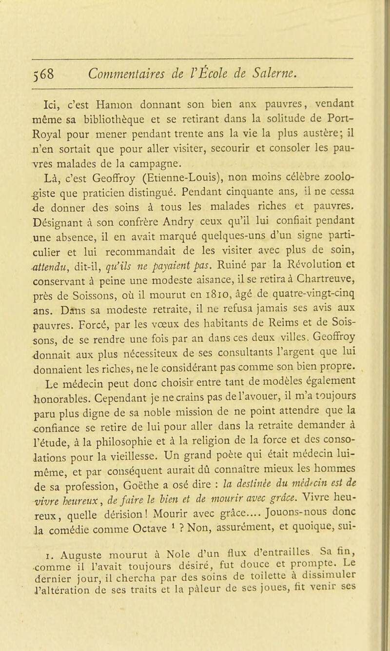 Ici, c'est Hanion donnant son bien anx pauvres, vendant même sa bibliothèque et se retirant dans la solitude de Port- Royal pour mener pendant trente ans la vie la plus austère; il n'en sortait que pour aller visiter, secourir et consoler les pau- -vres malades de la campagne. Là, c'est Geoffroy (Etienne-Louis), non moins célèbre zoolo- giste que praticien distingué. Pendant cinquante ans, il ne cessa de donner des soins à tous les malades riches et pauvres. Désignant à son confrère Andry ceux qu'il lui confiait pendant .une absence, il en avait marqué quelques-uns d'un signe parti- culier et lui recommandait de les visiter avec plus de soin, ■attendu, dit-il, qu'ils ne payaient pas. Ruiné par la Révolution et conservant à peine une modeste aisance, il se retira à Chartreuve, près de Soissons, où il mourut en 1810, âgé de quatre-vingt-cinq ans. Dans sa modeste retraite, il ne refusa jamais ses avis aux pauvres. Forcé, par les vœux des habitants de Reims et de Sois- sons, de se rendre une fois par an dans ces deux villes, Geoffroy <ionnait aux plus nécessiteux de ses consultants l'argent que lui donnaient les riches, ne le considérant pas comme son bien propre. Le médecin peut donc choisir entre tant de modèles également honorables. Cependant je ne crains pas de l'avouer, il m'a toujours paru plus digne de sa noble mission de ne point attendre que la confiance se retire de lui pour aller dans la retraite demander à l'étude, à la philosophie et à la religion de la force et des conso- lations pour la vieillesse. Un grand poète qui était médecin lui- même, et par conséquent aurait dû connaître mieux les hommes de sa profession, Goethe a osé dire : la destinée du médicin est de vivre heureux, de faire le bien et de mourir avec grâce. Vivre heu- reux, quelle dérision! Mourir avec grâce.... Jouons-nous donc Ja comédie comme Octave * ? Non, assurément, et quoique, sui- I. Auguste mourut à Noie d'un flux d'entrailles Sa fin, ■comme il l'avait toujours désiré, fut douce et prompte. Le dernier jour, il chercha par des soins de toilette à dissimuler l'altération de ses traits et la pâleur de ses joues, fit venir ses