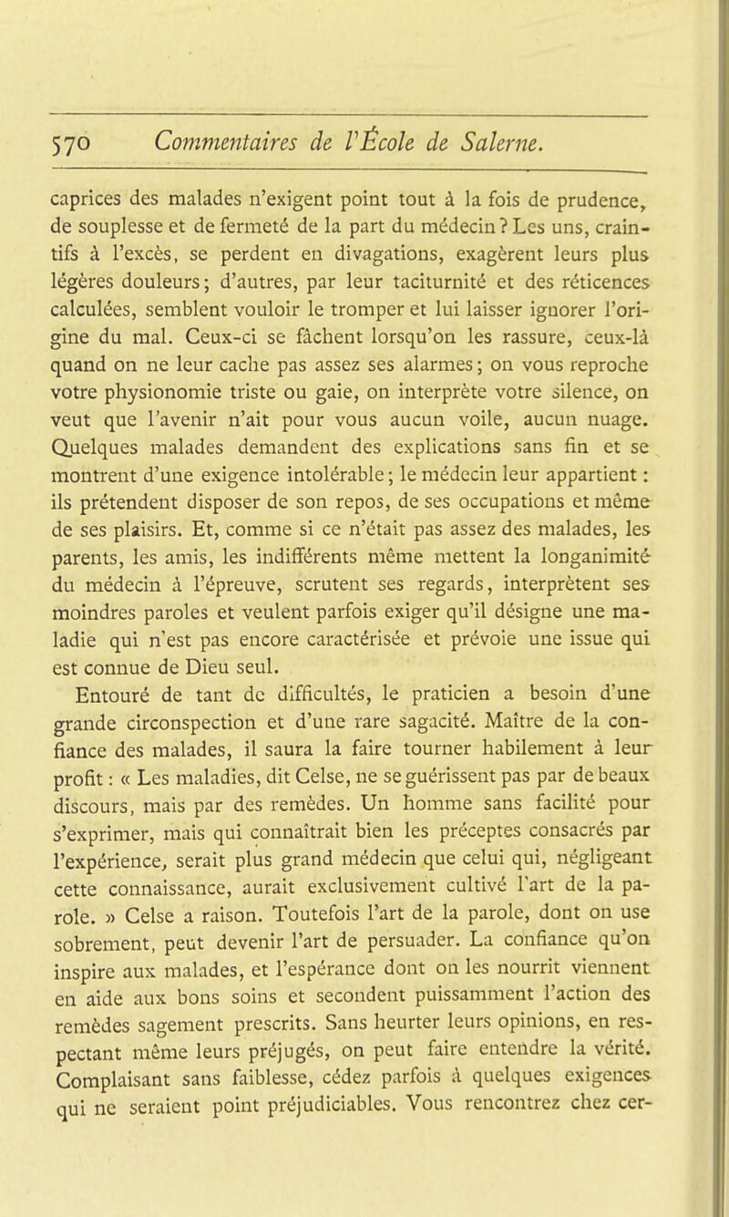 caprices des malades n'exigent point tout à la fois de prudence, de souplesse et de fermeté de la part du médecin ? Les uns, crain- tifs à l'excès, se perdent en divagations, exagèrent leurs plus légères douleurs ; d'autres, par leur taciturnité et des réticences calculées, semblent vouloir le tromper et lui laisser ignorer l'ori- gine du mal. Ceux-ci se fâchent lorsqu'on les rassure, ceux-là quand on ne leur cache pas assez ses alarmes ; on vous reproche votre physionomie triste ou gaie, on interprète votre silence, on veut que l'avenir n'ait pour vous aucun voile, aucun nuage. Quelques malades demandent des explications sans fin et se montrent d'une exigence intolérable ; le médecin leur appartient : ils prétendent disposer de son repos, de ses occupations et môme de ses plaisirs. Et, comme si ce n'était pas assez des malades, les parents, les amis, les indifférents même mettent la longanimité du médecin à l'épreuve, scrutent ses regards, interprètent ses moindres paroles et veulent parfois exiger qu'il désigne une ma- ladie qui n'est pas encore caractérisée et prévoie une issue qui est connue de Dieu seul. Entouré de tant de difficultés, le praticien a besoin d'une grande circonspection et d'une rare sagacité. Maître de la con- fiance des malades, il saura la faire tourner habilement à leur profit : « Les maladies, dit Celse, ne se guérissent pas par de beaux discours, mais par des remèdes. Un homme sans facilité pour s'exprimer, mais qui connaîtrait bien les préceptes consacrés par l'expérience, serait plus grand médecin que celui qui, négligeant cette connaissance, aurait exclusivement cultivé l'art de la pa- role. » Celse a raison. Toutefois l'art de la parole, dont on use sobrement, peut devenir l'art de persuader. La confiance qu'on inspire aux malades, et l'espérance dont on les nourrit viennent en aide aux bons soins et secondent puissamment l'action des remèdes sagement prescrits. Sans heurter leurs opinions, en res- pectant même leurs préjugés, on peut faire entendre la vérité. Complaisant sans faiblesse, cédez parfois à quelques exigences qui ne seraient point préjudiciables. Vous rencontrez chez cer-