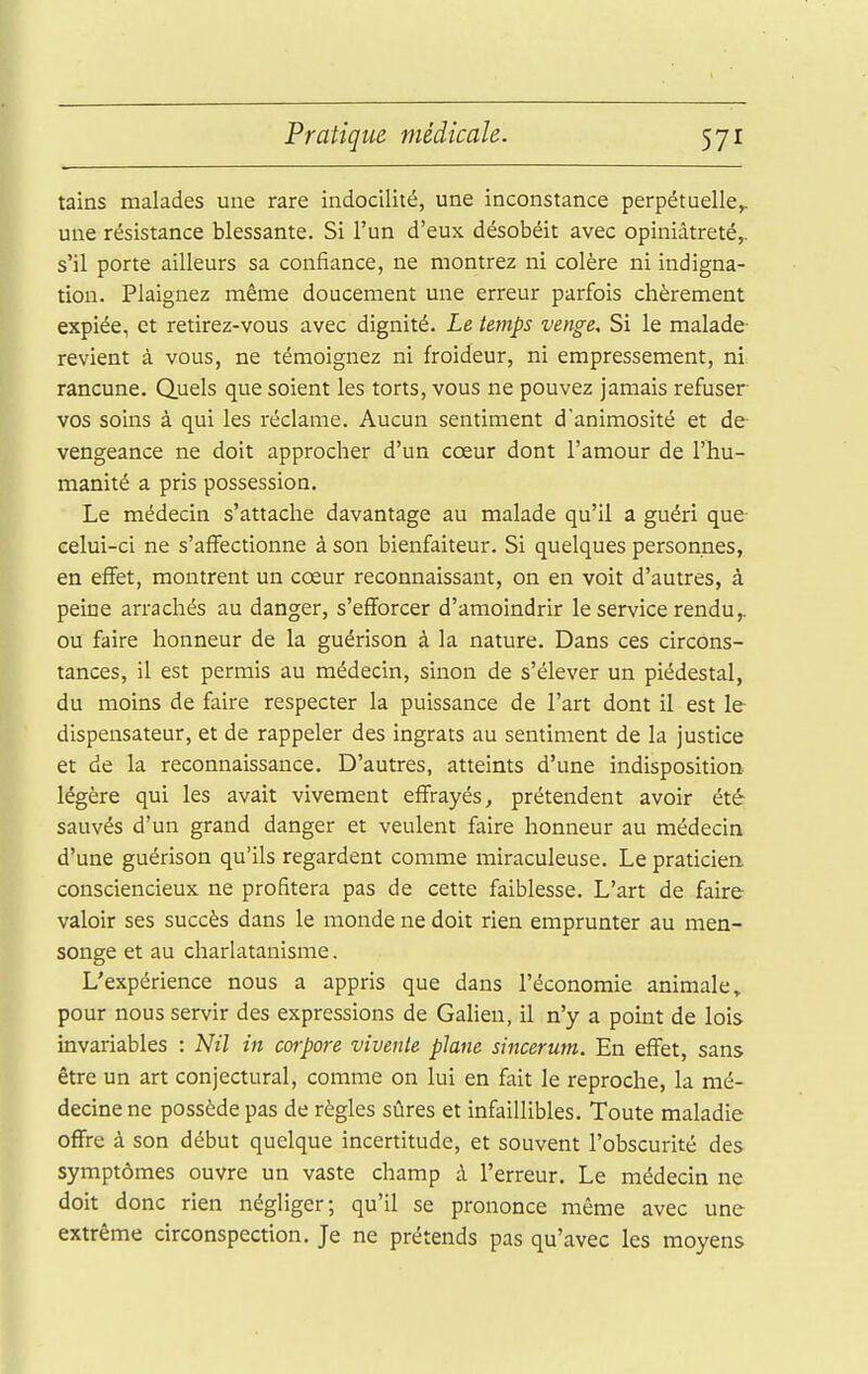 tains malades une rare indocilité, une inconstance perpétuelle^ une résistance blessante. Si l'un d'eux désobéit avec opiniâtreté,, s'il porte ailleurs sa confiance, ne montrez ni colère ni indigna- tion. Plaignez même doucement une erreur parfois chèrement expiée, et retirez-vous avec dignité. Le temps venge. Si le malade revient à vous, ne témoignez ni froideur, ni empressement, ni rancune, duels que soient les torts, vous ne pouvez jamais refuser vos soins à qui les réclame. Aucun sentiment d'animosité et de- vengeance ne doit approcher d'un cœur dont l'amour de l'hu- manité a pris possession. Le médecin s'attache davantage au malade qu'il a guéri que eelui-ci ne s'affectionne à son bienfaiteur. Si quelques personnes, en effet, montrent un cœur reconnaissant, on en voit d'autres, à peine arrachés au danger, s'efforcer d'amoindrir le service rendu,, ou faire honneur de la guérison à la nature. Dans ces circons- tances, il est permis au médecin, sinon de s'élever un piédestal, du moins de faire respecter la puissance de l'art dont il est le dispensateur, et de rappeler des ingrats au sentiment de la justice et de la reconnaissance. D'autres, atteints d'une indisposition légère qui les avait vivement effrayés, prétendent avoir été sauvés d'un grand danger et veulent faire honneur au médecin d'une guérison qu'ils regardent comme miraculeuse. Le praticien consciencieux ne profitera pas de cette faiblesse. L'art de faire valoir ses succès dans le monde ne doit rien emprunter au men- songe et au charlatanisme. L'expérience nous a appris que dans l'économie animale» pour nous servir des expressions de Galien, il n'y a point de lois invariables : Nil in corpore vivenie plane sincerum. En effet, sans être un art conjectural, comme on lui en fait le reproche, la mé- decine ne possède pas de règles sûres et infaillibles. Toute maladie offre à son début quelque incertitude, et souvent l'obscurité des symptômes ouvre un vaste champ à l'erreur. Le médecin ne doit donc rien négliger; qu'il se prononce même avec une extrême circonspection. Je ne prétends pas qu'avec les moyens