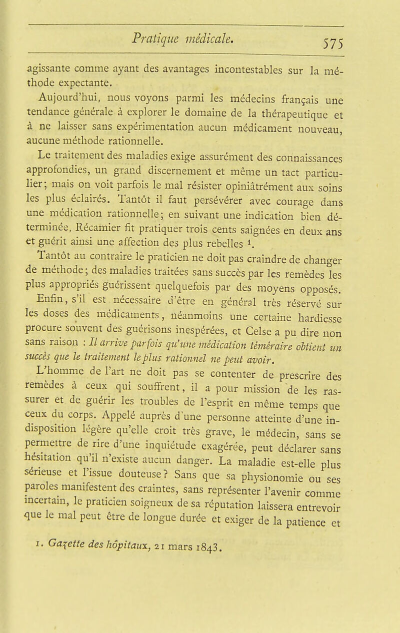 agissante comme ayant des avantages incontestables sur la mé- thode expectante. Aujourd'hui, nous voyons parmi les médecins français une tendance générale à explorer le domaine de la thérapeutique et à ne laisser sans expérimentation aucun médicament nouveau, aucune méthode rationnelle. Le traitement des maladies exige assurément des connaissances approfondies, un grand discernement et même un tact particu- lier; mais on voit parfois le mal résister opiniâtrément aux soins les plus éclairés. Tantôt il faut persévérer avec courage dans une médication rationnelle; en suivant une indication bien dé- terminée, Récaniier fit pratiquer trois cents saignées en deux ans et guérit ainsi une affection des plus rebelles 1. Tantôt au contraire le praticien ne doit pas craindre de changer de méthode ; des maladies traitées sans succès par les remèdes les plus appropriés guérissent quelquefois par des moyens opposés. Enfin, s'il est nécessaire d'être en général très réservé sur les doses des médicaments, néanmoins une certaine hardiesse procure souvent des guérisons inespérées, et Celse a pu dire non sans raison : Il arrive parfois qu'une médication téméraire oUient un succès que h traitement le plus rationnel ne peut avoir. L'homme de l'art ne doit pas se contenter de prescrire des remèdes à ceux qui souffrent, il a pour mission de les ras- surer et de guérir les troubles de l'esprit en même temps que ceux du corps. Appelé auprès dune personne atteinte d'une in- disposition légère qu'elle croit très grave, le médecin, sans se permettre de rire d'une inquiétude exagérée, peut déclarer sans hésitation qu'il n'existe aucun danger. La maladie est-elle plus sérieuse et l'issue douteuse? Sans que sa physionomie ou ses paroles manifestent des craintes, sans représenter l'avenir comme incertain, le praticien soigneux de sa réputation laissera entrevoir que le mal peut être de longue durée et exiger de la patience et I. Galette des hôpitaux, 21 mars 1843.