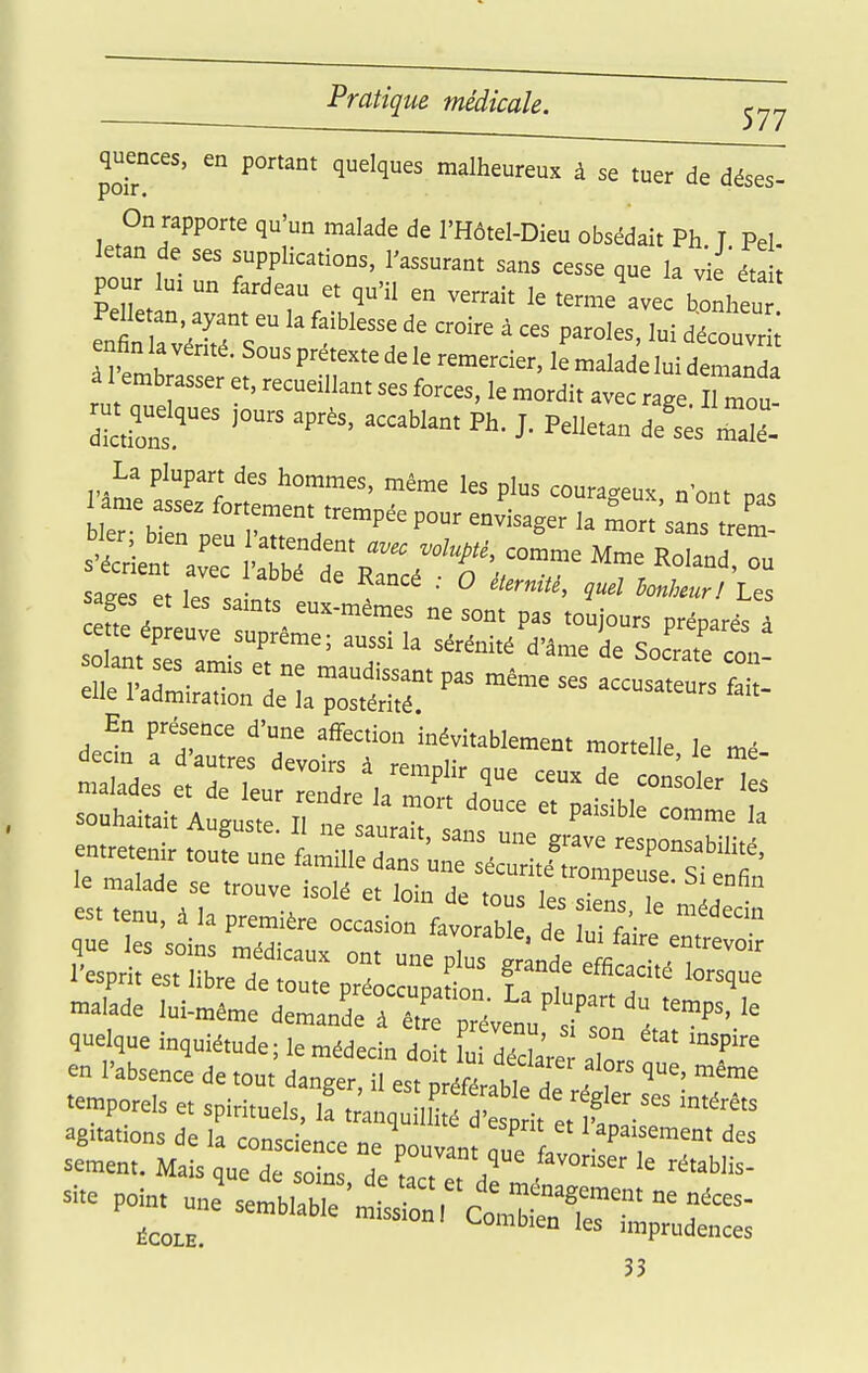 quences, en portant quelques malheureux à se tuer de déses- On rapporte qu'un malade de l'Hôtel-Dieu obsédait Ph T Pel letan de ses supplications, l'assurant sans cesse que la vie éta i pour lu. un fardeau et qu'il en verrait le terme'avec bonheu PeUetan ayant eu la faiblesse de croire à ces paroles, lui découvr ; nfinlavérné.Sousprétextedeleremercier,lemaladeh à 1 embrasser et, recueillant ses forces, le mordit avec ra.e II mou m qudques jours après, accablant Ph. J. Pelletan de'L'mJl La plupart des hommes, même les plus couracreux n'ont na, sate e leTL . ^''^ ^ ^'^ bonheur! Les sages et les samts eux-mêmes ne sont pas toujours préparés â cette épreuve suprême; aussi la sérénité d'âme de Socratrcon olant ses amis et ne maudissant pas même ses cusat uTs L elle 1 admiration de la postérité. Ea présence d'une aifecion inévitablement mortelle le mé souhaitait Auguste ^le saura an  ^ entretenir toufe une i:^:]:::ZJZ:Z:Î!f le malade se trouve isolé et loin de tous le 2 le mL  est tenu, à k première occasion favorable de ÎT^ que les soin; vurauie. de lui faire entrevo r 4ue les soins médicaux ont une plus grande efficno,4 i„ 1 esprit est libre de toute préoccuuation f = 7 ''f n.alade lui-même deman 7^, ' pr'vt/^^^^^^ quelque inquiétude; le médecin dl f,, 7m ' , ° en l'absence de tou danger l es.^^ri^^^^^^^^^^^ ■■=' -^e «emporels et spirituels, il trailq: f t , I.lt^^^^^ ''T rerMt'qVeT:rfr.Td~^^^^ 33