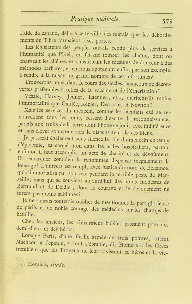 l'aide de canaux, délivré cette ville des marais que les déborde- ments du Tibre formaient à ses portes. Les législateurs des peuples ont-ils rendu plus de services à l'humanité que Pinel, en faisant tomber les chaînes dont on chargeait les aliénés, en substituant les mesures de douceur à des méthodes barbares, et en nous apprenant enfin, par son exemple, à rendre à la raison un grand nombre de ces infortunés? Trouverons-nous, dans le cours des siècles, beaucoup de décou- vertes préférables à celles de la vaccine et de l'éthérisation ? ^ Vésale, Harvey, Jenner, Laennec, etc., méritent-ils moins l'immortalité que Galilée, Képler, Descartes et Newton? Mais les services du médecin, comme les bienfaits qui se re- nouvellent tous les jours, cessent d'exciter la reconnaissance, pareils aux fruits de la terre dont l'homme jouit avec indifférence et sans élever son cœur vers le dispensateur de ces biens. ]t passerai également sous silence le rôle du médecin en temps d'épidémie, sa coopération dans les asiles hospitaliers, partout enfin où il faut accomplir un acte de charité et de dévoûment. Et remarquez combien la renommée dispense inégalement la louange ! L'univers est rempli avec justice du nom de Belzunce, qui s'immortalisa par son zèle pendant la terrible peste de Mar- seille; mais qui se souvient aujourd'hui des noms modestes de Bertrand et de Deidier, dont le courage et le dévouement ne furent pas moins sublimes? Je ne saurais toutefois oublier de mentionner la part glorieuse de périls et de noble courage des médecins sur les champs de bataille. Chez les anciens, les chirurgiens habiles passaient pour des demi-dieux et des héros. Lorsque Paris, d'une flèche armée de trois pointes, atteint Machaon à l'épaule, « tout s'ébranle, dit Homère i ; les Grecs tremblent que les Troyens ne leur ravissent ce héros et la vic- I. Homère^ Iliade.