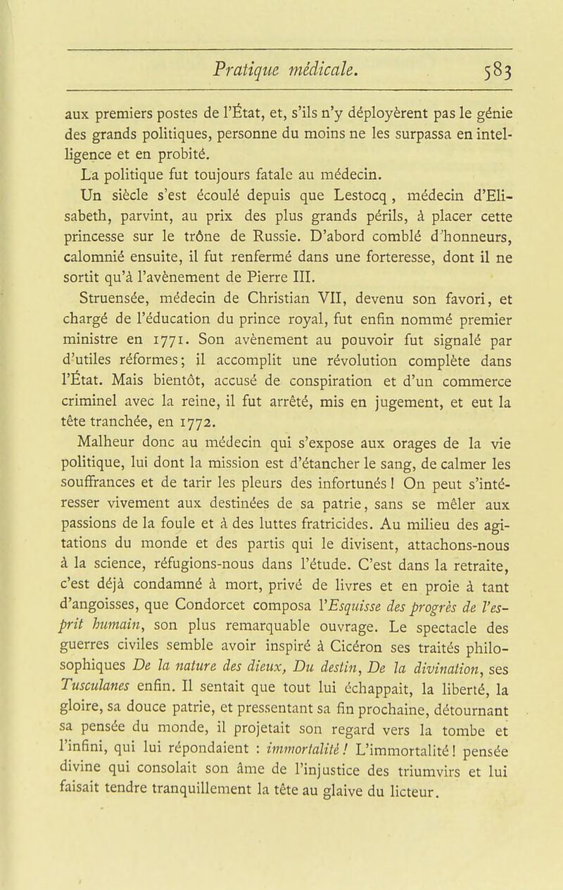 aux premiers postes de l'État, et, s'ils n'y déployèrent pas le génie des grands politiques, personne du moins ne les surpassa en intel- ligence et en probité. La politique fut toujours fatale au médecin. Un siècle s'est écoulé depuis que Lestocq, médecin d'Eli- sabeth, parvint, au prix des plus grands périls, à placer cette princesse sur le trône de Russie. D'abord comblé d'honneurs, calomnié ensuite, il fut renfermé dans une forteresse, dont il ne sortit qu'à l'avènement de Pierre III. Struensée, médecin de Christian VII, devenu son favori, et chargé de l'éducation du prince royal, fut enfin nommé premier ministre en 1771. Son avènement au pouvoir fut signalé par d'utiles réformes; il accomplit une révolution complète dans l'État. Mais bientôt, accusé de conspiration et d'un commerce criminel avec la reine, il fut arrêté, mis en jugement, et eut la tête tranchée, en 1772. Malheur donc au médecin qui s'expose aux orages de la vie politique, lui dont la mission est d'étancher le sang, de calmer les souffrances et de tarir les pleurs des infortunés ! On peut s'inté- resser vivement aux destinées de sa patrie, sans se mêler aux passions de la foule et à des luttes fratricides. Au milieu des agi- tations du monde et des partis qui le divisent, attachons-nous à la science, réfugions-nous dans l'étude. C'est dans la retraite, c'est déjà condamné à mort, privé de livres et en proie à tant d'angoisses, que Condorcet composa VEsquisse des progrès de l'es- prit humain, son plus remarquable ouvrage. Le spectacle des guerres civiles semble avoir inspiré à Cicéron ses traités philo- sophiques De la nature des dieux, Du destin, De la divination, ses Tusculanes enfin. Il sentait que tout lui échappait, la liberté, la gloire, sa douce patrie, et pressentant sa fin prochaine, détournant sa pensée du monde, il projetait son regard vers la tombe et l'infini, qui lui répondaient : immortalilé ! L'immortalité ! pensée divine qui consolait son âme de l'injustice des triumvirs et lui faisait tendre tranquillement la tête au glaive du licteur.