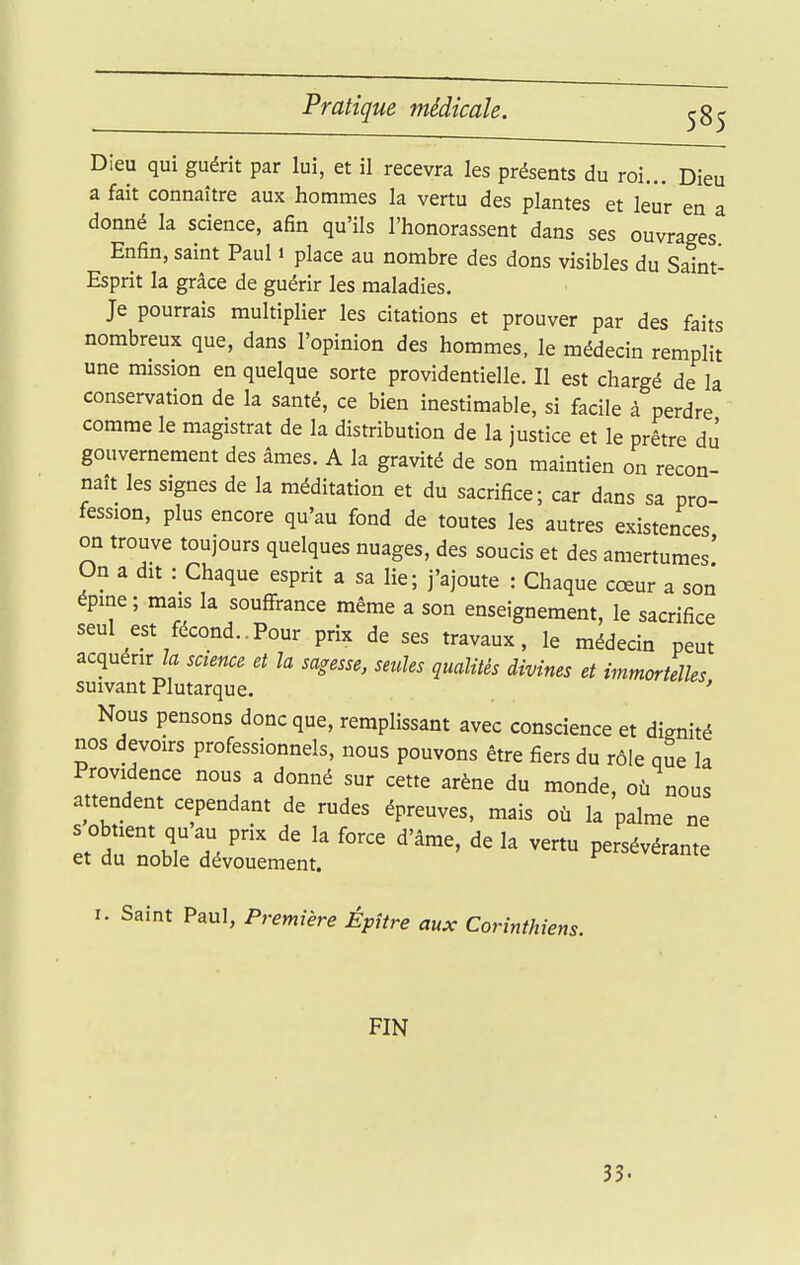 Dieu qui guérit par lui, et il recevra les présents du roi... Dieu a fait connaître aux hommes la vertu des plantes et leur en a donné la science, afin qu'ils l'honorassent dans ses ouvrages Enfin, saint Paul i place au nombre des dons visibles du Saint- Esprit la grâce de guérir les maladies. Je pourrais multiplier les citations et prouver par des faits nombreux que, dans l'opinion des hommes, le médecin remplit une mission en quelque sorte providentielle. Il est chargé de la conservation de la santé, ce bien inestimable, si facile à perdre comme le magistrat de la distribution de la justice et le prêtre di! gouvernement des âmes. A la gravité de son maintien on recon- naît les signes de la méditation et du sacrifice; car dans sa pro- fession, plus encore qu'au fond de toutes les autres existences on trouve toujours quelques nuages, des soucis et des amertumes' On a dit : Chaque esprit a sa lie; j'ajoute : Chaque cœur a son épine; mais la souflfrance même a son enseignement, le sacrifice seul est fécond..Pour prix de ses travaux, le médecin peut acquérir /a science et la sagesse, seules qualités divines et immortelles suivant Plutarque. ' Nous pensons donc que, remplissant avec conscience et dignité nos devoirs professionnels, nous pouvons être fiers du rôle que la Providence nous a donné sur cette arène du monde, où nous attendent cependant de rudes épreuves, mais où la palme ne ltr'::Zl^^ P-^^érante I. Saint Paul, Première Épître aux Corinthiens. FIN 33.