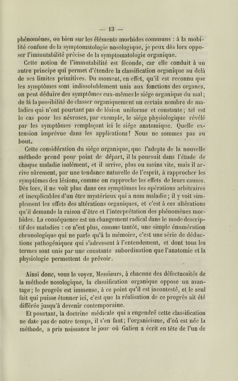 phenomenes, on bien sur les elements morbides communs : a la mobi- lite confuse do la symptomatology nosologique, je pcux des lors oppo- ser l’immutabilite precise de la symptomatology organique. Cette notion de l’immulabilite est feconde, car elle conduit a un autre principe qui permet d’etendre la classification organique au clcla de scs limites primitives. Du moment, en effet, qu’il est rcconnu que les symptomes sont indissolublement unis aux fonctions des organes, on pent deduire des symptomes eux-memesle siege organique du mal; de la la possibility de classer organiquement un certain nombre de ma- ladies qui n’ont pourtant pas de lesion uniforme et constante; tel est le cas pour les nevroses, par cxemple, le siege physiologiquc revele par les symptomes remplaQant ici le siege anatomique. Quelle ex- tension imprevue dans les applications! Nous ne sommes pas au bout. Cette consideration du siege organique, que l’adepte de la nouvelle methode prend pour point de depart, il la poursuit dans l’etude de chaque maladie isolement,, et il arrive, plus ou moins vite, mais il ar- rive surement, par une tendance naturelle de l’esprit, a rapprocher les symptomes des lesions, comme on rapproche les effets de leurs causes. Des lors, il ne voit plus dans ces symptomes les operations arbitrages et inexplicables d’un etre mysterieux qui a nom maladie; il y voit sim- plement les effets des alterations organiques, et e’est a ces alterations qu’il demande la raison d’etre et l’interpretation des phenomenes mor- bides. La consequence est un changement radical dans le modedescrip- tifdes maladies : ce n’est plus, comme tantot, une simple enumeration chronologique qui ne parle qu’a la memoire, e’est une serie de deduc- tions pathogeniques qui s’adressent a l’entendement, et dont tous les termes sont unis par une constante subordination que l’anatomie et la physiologie permettent de prevoir. Ainsi done, vous le voyez, Messieurs, a chacune des defectuosites de la methode nosologique, la classification organique oppose un avan- tage; le progres est immense, a ce point qu’il est inconteste, et le seul fait qui puisse etonner ici, e’est que la realisation de ce progres ait ete differee jusqu’a devenir contemporaine. Et pourtant, la doctrine medicate qui a engendre cette classification ne date pas dc notre temps, il s’en faut; l’organicisme, d’ou est nee la methode, a pris naissance le jour ou Galien a eevit en tete de l’un de