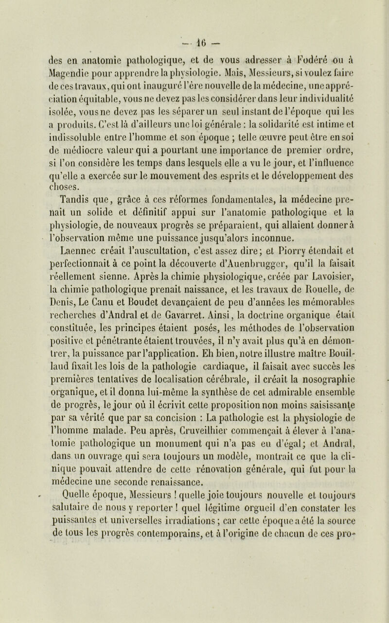 des en anatomie pathologique, et de vous adresser a Fodere ou a Magendie pour apprendre la physiologic. Mais, Messieurs, si voulez faire deces travaux,qui out inaugurcl’erenouvelle de la medecine, one appre- ciation equitable, vous ne dcvez pas les considerer dans leur individualite isolee, vousne devez pas les separerun seul instant del’epoque qui les a produits. C’est la d’ailleurs unc loi generale : la solidarity est intime et indissoluble entre l’homme et son epoque ; telle oeuvre peut ctre ensoi de mediocre valeurqui a pourtant une importance de premier ordrc, si Ton considere les temps dans lesquels elle a vu le jour, et l’influence qu’elle a exercee sur le mouvement des esprits et le developpement des clioses. Tandis que, grace a ces reformes fondamentales, la medecine pre- nait un solide et definitif appui sur l’anatomie pathologique et la physiologie, de nouveaux progres se preparaient, qui allaient donnera l’observation meme une puissance jusqu’alors inconnue. Laennec creait 1’auscultation, c’est assez dire; et Piorry etendait et perfectionnait a ce point la decouverte d’Auenbruggcr, qu’il la faisait reellement sienne. Apres la chimie physiologique, creee par Lavoisier, la chimie pathologique prenait naissance, et les travaux de Rouelle, de Denis, Le Canu et Boudet devangaient de peu d’annees les memorables recherches d’Andral et de Gavarret. Ainsi, la doctrine organique etait constitute, les principes etaient poses, les methodes de l’observation positive et penetrante etaient trouvees, il n’v avait plus qu’a en demon- trer, la puissance parl’application. Eh bien,notre illustre maltre BouiL laud fixait les lois de la pathologie cardiaque, il faisait avec succes les premieres tenlatives de localisation cerebrate, il creait la nosographie organique, et il donna lui-meme la synthese de cet, admirable ensemble de progres, le jour ou il ecrivit cette proposition non moins saisissante par sa verite que par sa concision : La pathologie est la physiologie de 1’homme malade. Peu apres, Cruveilhier commengait a elever a l’ana- lomie pathologique un monument qui n’a pas eu d’egal; et Andral, dans un ouvrage.qui sera toujours un modele, montrait ce que la cli- nique pouvait attendee de cette renovation generale, qui fut pour la medecine une secondc renaissance. Quelle epoque, Messieurs! quelle joie toujours nouvelle et toujours salutaire de nous y reporter ! quel legitime orgueil d’en constater les puissantes et univcrsellcs irradiations; car cette epoque a ete la source de tous les progres contemporains, et a Porigine de chacun de ces pro-