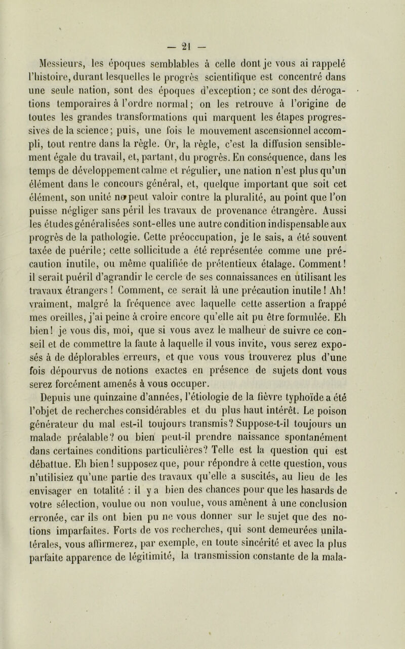 Messieurs, lcs epoques semblables a celle dontjevous ai rappele l’liistoire, durant lesquelles le progres scientifique est concentre dans une seule nation, sont dcs epoques d’exception; ce sont des deroga- tions temporaires a l’ordre normal; on les retrouve a l’origine de toutes les grandes transformations qui marquent les etapcs progres- sives de la science; puis, une fois le mouvement ascensionnel accom- pli, tout rentre dans la regie. Or, la regie, c’est la diffusion sensible- ment egale du travail, et, partant, du progres. En consequence, dans lcs temps de developpementcalme et regulier, une nation n’est plus qu’un element dans le concours general, et, quelque important que soit cet element, son unite norpeut valoir contre la pluralite, au point que Ton puisse negliger sans peril les travaux de provenance etrangere. Aussi les etudes generalises sont-elles une autre condition indispensable aux progres de la pathologie. Cette preoccupation, je le sais, a ete souvent taxee de puerile; cette sollicitude a ete representee comme une pre- caution inutile, ou meme qualifiee de pretentieux etalage. Comment! il serait pueril d’agrandir le cercle de ses connaissances en utilisant les travaux etrangers! Comment, ce serait la une precaution inutile! Ah! vraiment, malgre la frequence avec laquelle cette assertion a frappe mes oreilles, j’ai peine a c-roire encore qu’elle ait pu etre formulee. Eh bien! je vous dis, moi, que si vous avez le malheur de suivre ce con- seii et de commettre la faute a laquelle il vous invite, vous serez expo- ses a de deplorables erreurs, et que vous vous trouverez plus d’une fois depourvus de notions exactes en presence de sujets dont vous serez forcement, amenes & vous occuper. Depuis une quinzaine d’annees, l’etiologie de la fievre typho'ide a ete l’objet de recherches considerables et du plus haut interet. Le poison generateur du mal est-il toujours transmis? Suppose-t-il toujours un malade prealable? ou bien pcut-il prendre naissance spontanement. dans certaines conditions particulieres? Telle est la question qui est debattue. Eh bien! supposez que, pour repondre a cette question, vous n’utilisiez qu’une partie des travaux qu’elle a suscites, au lieu de les envisager en totalite : il y a bien des chances pour que les hasards de votre selection, voulue ou non voulue, vous amenent a une conclusion erronee, car ils ont bien pu lie vous donner sur le sujet que des no- tions imparfaites. Forts de vos recherches, qui sont demeurees unila- terales, vous affirmerez, par excmple, en toute sincerite et avec la plus parfaite apparence de legitimate, la transmission constante de la mala-