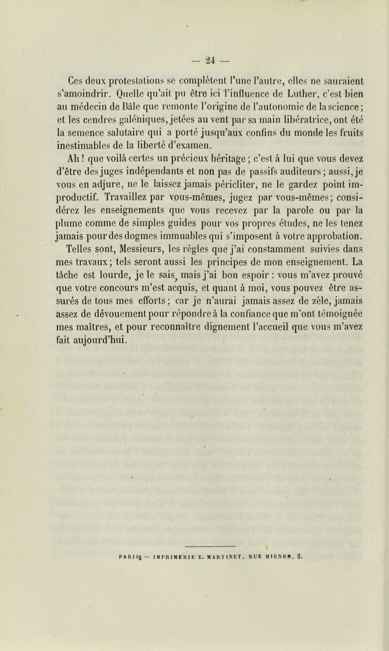 Ces deux protestations sc competent l’une l’autre, elles ne sauraient s’amoindrir. Quelle qu’ait pu etre ici l’influence de Luther, c’est bien au medecin de Bale que remonte l’origine de I’autonomie de la science; et les cendres galeniques, jetees au vent par sa main liberatrice, ont ete la semence salutaire qui a porte jusqu’aux conlins du monde les fruits inestimables de la liberte d’examen. Ah ! que voila certes un precieux heritage; c’est a lui que vous devez d’etre desjuges independants et non pas de passifs auditeurs; aussi, je vous en adjure, ne le laisscz jamais pericliter, ne le gardez point im- productif. Travaillez par vous-memes, jugez par vous-memes; consi- derez les enseignements que vous recevez par la parole ou par la plume comme de simples guides pour vos propres etudes, ne les tenez jamais pourdesdogmcs immuables qui s’imposent a votre approbation. Telles sont, Messieurs, les regies que j’ai constamment, suivies dans mes travaux; tels seront aussi les principes de mon enseignement. La tache est lourde, jele sais; mais j’ai bon espoir : vous m’avez prouve que votre concours m’est acquis, et quant a moi, vous pouvez etre as- sures de tous mes efforts; car je n’aurai jamais assez de zele, jamais assez de devouement pour repondrea la confianceque m’ont temoignee mes maitres, et pour reconnaitre dignement l’accueil que vous m’avez fait aujourd’hui. PARISg— IM PRIME HIE E. MARTINET, RUE MIGNON, 2.