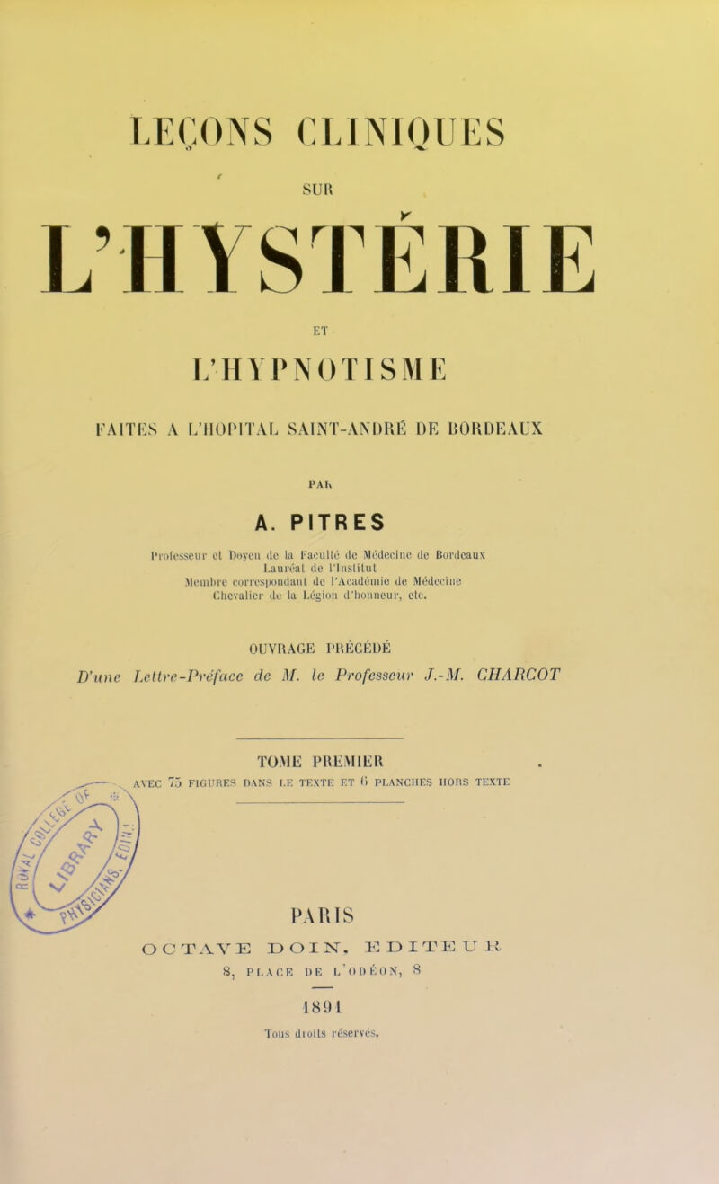 ET L’HY P NO TISME FAITES A L’HOPITAL SAINT-ANDRÉ [)F, BORDEAUX PA Iv A. PITRES Professeur et Doyen de la Faculté de Médecine de Bordeaux Lauréat de l'Institut Membre correspondant de l'Académie de Médecine Chevalier de la Légion d’honneur, etc. OUVRAGE PRÉCÉDÉ D’une Lettre-Préface de M. le Professeur J.-M. CIIABCOT TOME PREMIER 1891 Tous droits réservés.