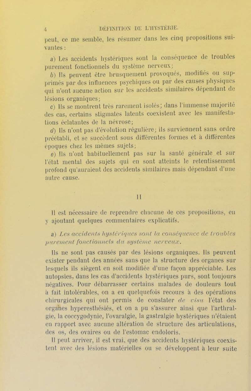 peut, ce me semble, les résumer dans les cinq propositions sui- vantes : a) Les accidents hystériques sont la conséquence de troubles purement fonctionnels du système nerveux; b) Ils peuvent être brusquement provoqués, modifiés ou sup- primés par des influences psychiques ou par des causes physiques qui n’ont aucune action sur les accidents similaires dépendant de lésions organiques; c) Ils se montrent très rarement isolés; dans l’immense majorité des cas, certains stigmates latents coexistent avec les manifesta- tions éclatantes de la névrose; cl) Ils n’ont pas d’évolution régulière; ils surviennent sans ordre préétabli, et se succèdent sous différentes formes et à différentes époques chez les mêmes sujets; e) Ils n’ont habituellement pas sur la santé générale et sur l’état mental des sujets qui en sont atteints le retentissement profond qu’auraient des accidents similaires mais dépendant d’une autre cause. Il est nécessaire de reprendre chacune de ces propositions, en y ajoutant quelques commentaires explicatifs. a) Les accidents hystériques sont la conséquence de troubles purement fonctionnels du système nerveux. Ils ne sont pas causés par des lésions organiques. Ils peuvent exister pendant des années sans-que la structure des organes sur lesquels ils siègent en soit modifiée d’une façon appréciable. Les autopsies, dans les cas d’accidents hystériques purs, sont toujours négatives. Pour débarrasser certains malades de douleurs tout à fait intolérables, on a eu quelquefois recours à des opérations chirurgicales qui ont permis de constater de visu l’état des organes hyperesthésiés, et on a pu s’assurer ainsi que l’arthral- gie, la coccygodynie, l’ovaralgie, la gastralgie hystériques n’étaient en rapport avec aucune altération de structure des articulations, des os, des ovaires ou de l’estomac endoloris. Il peut arriver, il est vrai, que des accidents hystériques coexis- tent avec des lésions matérielles ou se développent à leur suite