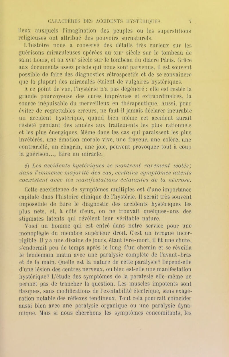 lieux auxquels l’imagination des peuples ou les superstitions religieuses ont attribué des pouvoirs surnaturels. L’histoire nous a conservé des détails très curieux sur les guérisons miraculeuses opérées au xui° siècle sur le tombeau de saint Louis, et au xvii0 siècle sur le tombeau du diacre Paris. Grâce aux documents assez précis qui nous sont parvenus, il est souvent possible de faire des diagnostics rétrospectifs et de se convaincre (pie la plupart des miraculés étaient de vulgaires hystériques. A ce point de vue, l’hystérie n’a pas dégénéré : elle est restée la grande pourvoyeuse des cures imprévues et extraordinaires, la source inépuisable du merveilleux en thérapeutique. Aussi, pour éviter de regrettables erreurs, ne faut-il jamais déclarer incurable un accident hystérique, quand bien même cet accident aurait résisté pendant des années aux traitements les plus rationnels et les plus énergiques. Même dans les cas qui paraissent les plus invétérés, une émotion morale vive, une frayeur, une colère, une contrariété, un chagrin, une joie, peuvent provoquer tout à coup la guérison..., faire un miracle. c) Les accidents hystériques se montrent rarement isolés; dans l’immense majorité des cas, certains symptômes latents coexistent avec les manifestations éclatantes de la névrose. dette coexistence de symptômes multiples est d’une importance capitale dans l’histoire clinique de l’hystérie. 11 serait très souvent impossible de faire le diagnostic des accidents hystériques les plus nets, si, à côté d’eux, on ne trouvait quelques-uns des stigmates latents qui révèlent leur véritable nature. Voici un homme qui est entré dans notre service pour une monoplégie du membre supérieur droit. C’est un ivrogne incor- rigible. Il y a une dizaine de jours, étant ivre-mort, il fit une chute, s’endormit peu de temps après le long d’un chemin et se réveilla le lendemain matin avec une paralysie complète de l’avant-bras et de la main. Quelle est la nature de cette paralysie? Dépend-elle d’une lésion des centres nerveux, ou bien est-elle une manifestation hystérique? L’étude des symptômes de la paralysie elle-même ne permet pas de trancher la question. Les muscles impotents sont flasques, sans modifications de l’excitabilité électrique, sans exagé- ration notable des réflexes tendineux. Tout cela pourrait coïncider aussi bien avec une paralysie organique ou une paralysie dyna- mique. Mais si nous cherchons les symptômes concomitants, les