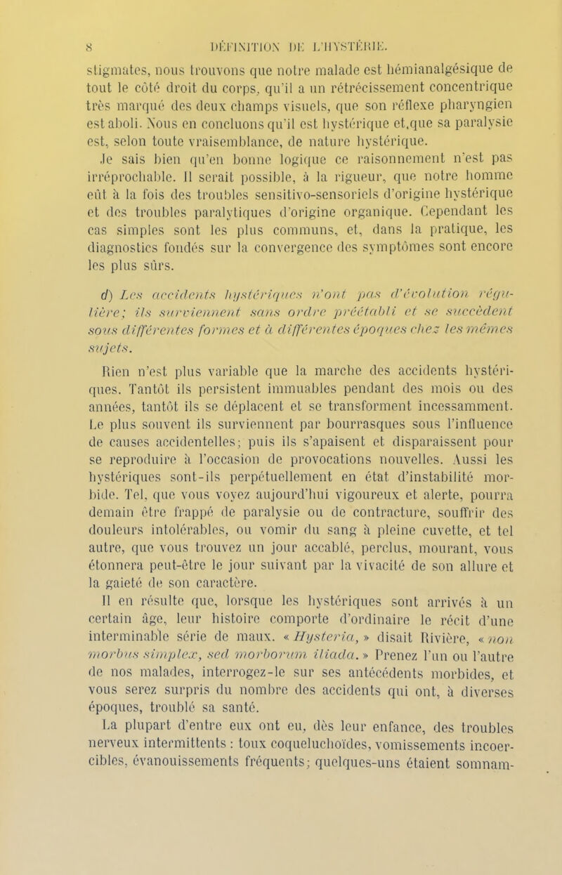 stigmates, nous trouvons que notre malade est hémianalgésique de tout le côté droit du corps, qu'il a un rétrécissement concentrique très marqué des deux champs visuels, que son réflexe pharyngien est aboli. Nous en concluons qu'il est hystérique et.que sa paralysie est, selon toute vraisemblance, de nature hystérique. .le sais bien qu’en bonne logique ce raisonnement n’est pas irréprochable. Il serait possible, à la rigueur, que notre homme eût à la lois des troubles sensitivo-sensoriels d’origine hystérique et des troubles paralytiques d’origine organique. Cependant les cas simples sont les plus communs, et, dans la pratique, les diagnostics fondés sur la convergence des symptômes sont encore les plus sûrs. cl) Les accidents hystériques n’ont pas d'écotation régu- lière; ils surviennent sans ordre préétabli et se succèdent sons différentes formes et à différentes époques chez les mêmes sujets. Rien n’est plus variable que la marche des accidents hystéri- ques. Tantôt ils persistent immuables pendant des mois ou des années, tantôt ils se déplacent et se transforment incessamment. Le plus souvent ils surviennent par bourrasques sous l’influence de causes accidentelles; puis ils s’apaisent et disparaissent pour se reproduire à l’occasion de provocations nouvelles. Aussi les hystériques sont-ils perpétuellement en état d’instabilité mor- bide. Tel, que vous voyez aujourd’hui vigoureux et alerte, pourra demain être frappé de paralysie ou de contracture, souffrir des douleurs intolérables, ou vomir du sang il pleine cuvette, et tel autre, que vous trouvez un jour accablé, perclus, mourant, vous étonnera peut-être le jour suivant par la vivacité de son allure et la gaieté de son caractère. 11 en résulte que, lorsque les hystériques sont arrivés à un certain âge, leur histoire comporte d’ordinaire le récit d’une interminable série de maux. « Hysteria, » disait Rivière, « non morbus simplex, secl morborum iliada.» Prenez l’un ou l’autre de nos malades, interrogez-le sur ses antécédents morbides, et vous serez surpris du nombre des accidents qui ont, à diverses époques, troublé sa santé. La plupart d’entre eux ont eu, dès leur enfance, des troubles nerveux intermittents : toux coqueluchoïdes, vomissements incoer- cibles, évanouissements fréquents; quelques-uns étaient somnam-