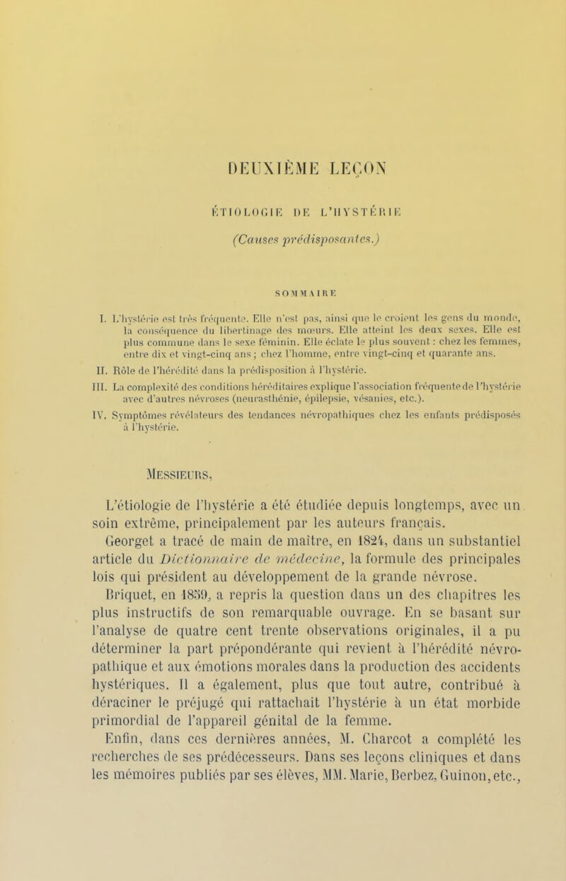 DEUXIÈME LEÇON ÉTIOLOGIE DE L’HYSTÉRIE (Causes prédisposantes.) SOMMAI R E I. L'hystérie est très fréquente. Elle n'est pus, ainsi que le croient les gens du monde, la conséquence du libertinage dos mœurs. Elle atteint les deux sexes. Elle est plus commune dans le sexe féminin. Elle éclate le plus souvent : chez les femmes, entre dix et vingt-cinq ans ; chez l’homme, entre vingt-cinq et quarante ans. II. Rôle de l’hérédité dans la prédisposition à l’hystérie. III. La complexité des conditions héréditaires explique l'association fréquentede l’hystérie avec d’autres névroses (neurasthénie, épilepsie, vésanies, etc.). IV. Symptômes révélateurs des tendances névropathiques chez les enfants prédisposés à l’hystérie. Messieurs, L’étiologie de l’hystérie a été étudiée depuis longtemps, avec un soin extrême, principalement par les auteurs français. Georget a tracé de main de maître, en 1821, dans un substantiel article du Dictionnaire clc médecine, la formule des principales lois qui président au développement de la grande névrose. Briquet, en 1859, a repris la question dans un des chapitres les plus instructifs de son remarquable ouvrage. En se basant sur l’analyse de quatre cent trente observations originales, il a pu déterminer la part prépondérante qui revient à l’hérédité névro- pathique et aux émotions morales dans la production des accidents hystériques. 11 a également, plus que tout autre, contribué à déraciner le préjugé qui rattachait l’hystérie à un état morbide primordial de l’appareil génital de la femme. Enfin, dans ces dernières années, M. Charcot a complété les recherches de ses prédécesseurs. Dans ses leçons cliniques et dans les mémoires publiés par ses élèves, MM.Marie, Berbez, Guinon,etc.,