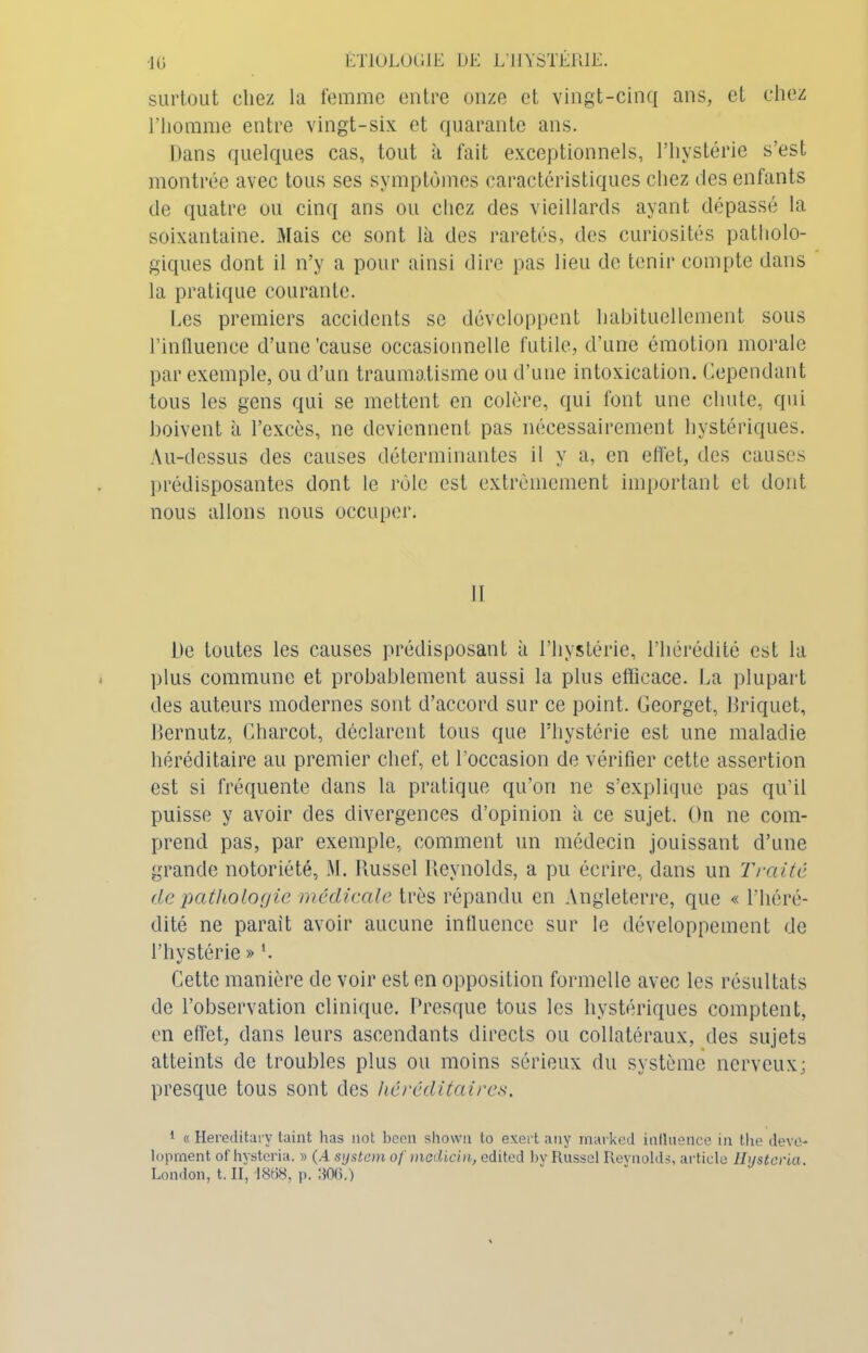 surtout chez la femme entre onze et vingt-cinq ans, et chez l’homme entre vingt-six et quarante ans. Dans quelques cas, tout à fait exceptionnels, l’hystérie s’est montrée avec tous ses symptômes caractéristiques chez des enfants de quatre ou cinq ans ou chez des vieillards ayant dépassé la soixantaine. Mais ce sont là des raretés, des curiosités patholo- giques dont il n’y a pour ainsi dire pas lieu de tenir compte dans la pratique courante. Les premiers accidents se développent habituellement sous l’influence d’une'cause occasionnelle futile, d’une émotion morale par exemple, ou d’un traumatisme ou d’une intoxication. Cependant tous les gens qui se mettent en colère, qui font une chute, qui boivent à l’excès, ne deviennent pas nécessairement hystériques. Au-dessus des causes déterminantes il y a, en effet, des causes prédisposantes dont le rôle est extrêmement important et dont nous allons nous occuper. II De toutes les causes prédisposant à l’hystérie, l’hérédité est la plus commune et probablement aussi la plus efficace. La plupart des auteurs modernes sont d’accord sur ce point. Ceorget, Briquet, Bernutz, Charcot, déclarent tous que l’hystérie est une maladie héréditaire au premier chef, et l’occasion de vérifier cette assertion est si fréquente dans la pratique qu’on ne s’explique pas qu’il puisse y avoir des divergences d’opinion à ce sujet. On ne com- prend pas, par exemple, comment un médecin jouissant d’une grande notoriété, M. Russel Reynolds, a pu écrire, dans un Traité de pathologie médicale très répandu en Angleterre, que « l'héré- dité ne paraît avoir aucune influence sur le développement de l’hystérie » '. Cette manière de voir est en opposition formelle avec les résultats de l’observation clinique. Presque tous les hystériques comptent, en effet, dans leurs ascendants directs ou collatéraux, des sujets atteints de troubles plus ou moins sérieux du système nerveux; presque tous sont des héréditaires. 1 « Hereditary taint has not been shown to exert any marked influence in the deve- lopment of hysteria. » (.4 System of medicin, edited by Russel Reynolds, article Ilysteria. London, t. II, 18158, p. 306.)