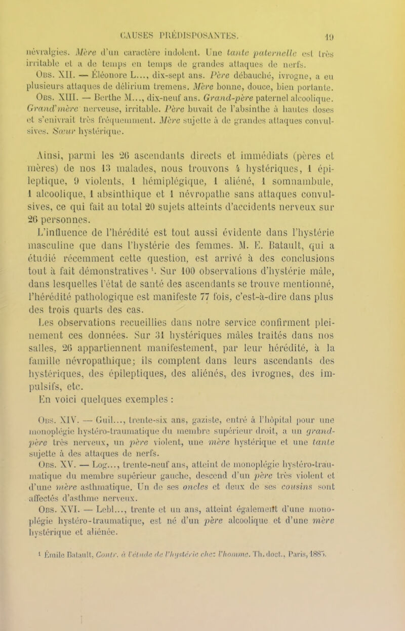 névralgies. Mère d’un earucLère indolent. Une tante paternelle est très irritable et a de temps en temps de grandes attaques de nerfs. Obs. XII. — Eléonore L..., dix-sept ans. Père débauché, ivrogne, a eu plusieurs attaques de delirium trcmens. Mère bonne, douce, bien portante. Ocs. XIII. — Berthe M..., dix-neuf ans. Grand-père paternel alcoolique. Grand'mère nerveuse, irritable. Père buvait de l’absinthe à hautes doses el s’enivrait très fréquemment. Mère sujette à de grandes attaques convul- sives. Sœur hystérique. Ainsi, parmi les '20 ascendants directs et immédiats (pères et mères) de nos 13 malades, nous trouvons i hystériques, l épi- leptique, 9 violents, 1 hémiplégique, l aliéné, 1 somnambule, 1 alcoolique, 1 absinthique et 1 névropathe sans attaques convul- sives, ce qui fait au total 20 sujets atteints d’accidents nerveux sur 20 personnes. L’influence de l’hérédité est tout aussi évidente dans l’hystérie masculine que dans l’hystérie des femmes. M. E. Batault, qui a étudié récemment cette question, est arrivé à des conclusions tout à fait démonstratives L Sur 100 observations d’hystérie mâle, dans lesquelles l'état de santé des ascendants se trouve mentionné, l’hérédité pathologique est manifeste 77 fois, c’est-à-dire dans plus des trois quarts des cas. Les observations recueillies dans notre service confirment plei- nement ces données. Sur 31 hystériques mâles traités dans nos salles, 20 appartiennent manifestement, par leur hérédité, à la famille névropathique; ils comptent dans leurs ascendants des hystériques, des épileptiques, des aliénés, des ivrognes, des im- pulsifs, etc. En voici quelques exemples : Obs. XIV. — Gu il..., trente-six ans, gaziste, entré à l’hôpital pour une monoplégie hystéro-traumatique du membre supérieur droit, a un grand- père très nerveux, un père violent, une mère hystérique et une tante sujette à des attaques de nerfs. Obs. XV. — Log..., trente-neuf ans, atteint de monoplégie hystéro-trau- matique du membre supérieur gauche, descend d’un père très violent et d’une mère asthmatique. Un de ses oncles et deux de ses cousins sont affectés d’asthme nerveux. Obs. XVI. — Lebl..., trente et un ans, atteint également d'une mono- plégie hystéro-traumatique, est né d’un père alcoolique et d’une mère hystérique et aliénée. 1 Émile Batault, Conte, à iélude de Vhgstcrie chez Vhommc. Th.doct., Paris, 188».