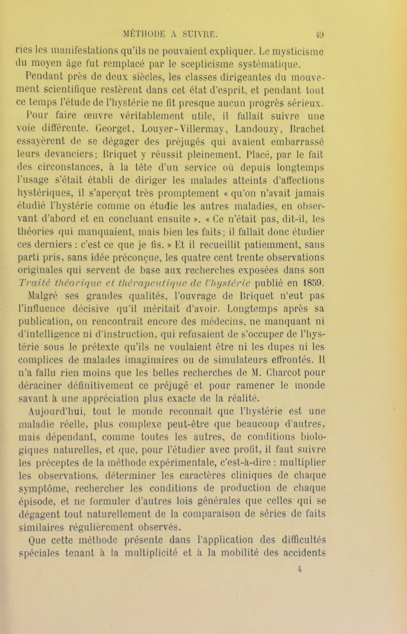 ries les manifestations qu’ils ne pouvaient expliquer. Le mysticisme du moyen âge fut remplacé par le scepticisme systématique. Pendant près de deux siècles, les classes dirigeantes du mouve- ment scientifique restèrent dans cet état d’esprit, et pendant tout ce temps l’étude de l’hystérie ne fit presque aucun progrès sérieux. Pour faire œuvre véritablement utile, il fallait suivre une voie différente. Georget, Louyer-Villermay, Landouzy, Brachet essayèrent de se dégager des préjugés qui avaient embarrassé leurs devanciers; Briquet y réussit pleinement. Placé, par le fait dos circonstances, à la tète d’un service où depuis longtemps l’usage s’était établi de diriger les malades atteints d’affections hystériques, il s’aperçut très promptement « qu’on n’avait jamais étudié l’hystérie comme on étudie les autres maladies, en obser- vant d’abord et en concluant ensuite ». « Ce n’était pas, dit-il, les théories qui manquaient, mais bien les faits; il fallait donc étudier ces derniers : c’est ce que je fis. » Et il recueillit patiemment, sans parti pris, sans idée préconçue, les quatre cent trente observations originales qui servent de base aux recherches exposées dans son Traite théorique et thérapeutique de l’hystérie publié en 1859. Malgré ses grandes qualités, l’ouvrage de Briquet n’eut pas l’influence décisive qu’il méritait d’avoir. Longtemps après sa publication, on rencontrait encore des médecins, ne manquant ni d’intelligence ni d’instruction, qui refusaient de s’occuper de l’hys- térie sous le prétexte qu’ils ne voulaient être ni les dupes ni les complices de malades imaginaires ou de simulateurs effrontés. Il n’a fallu rien moins que les belles recherches de M. Charcot pour déraciner définitivement ce préjugé et pour ramener le monde savant à une appréciation plus exacte de la réalité. Aujourd’hui, tout le monde reconnaît que l’hystérie est une maladie réelle, plus complexe peut-être que beaucoup d'autres, mais dépendant, comme toutes les autres, de conditions biolo- giques naturelles, et que, pour l’étudier avec profit, il faut suivre les préceptes de la méthode expérimentale, c’est-à-dire : multiplier les observations, déterminer les caractères cliniques de chaque symptôme, rechercher les conditions de production de chaque épisode, et ne formuler d’autres lois générales que celles qui se dégagent tout naturellement de la comparaison de séries de faits similaires régulièrement observés. Que cette méthode présente dans l’application des difficultés spéciales tenant à la multiplicité et à la mobilité des accidents