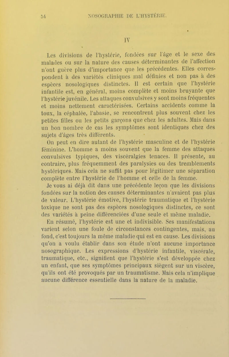 1Y Les divisions de l’hystérie, fondées sur l'âge et le sexe des malades ou sur la nature des causes déterminantes de l’affection n’ont guère plus d’importance que les précédentes. Elles corres- pondent à des variétés cliniques mal définies et non pas à des espèces nosologiques distinctes. 11 est certain que l’hystérie infantile est, en général, moins complète et moins bruyante que l’hystérie juvénile. Les attaques convulsives y sont moins fréquentes et moins nettement caractérisées. Certains accidents comme la toux, la céphalée, l’abasie, se rencontrent plus souvent chez les petites filles ou les petits garçons que chez les adultes. Mais dans un bon nombre de cas les symptômes sont identiques chez des sujets d’âges très différents. On peut en dire autant de l’hystérie masculine et de l’hystérie féminine. L’homme a moins souvent que la femme des attaques convulsives typiques, des viscéralgies tenaces. Il présente, au contraire, plus fréquemment des paralysies ou des tremblements hystériques. Mais cela ne suffit pas pour légitimer une séparation complète entre l’hystérie de l’homme et celle de la femme. Je vous ai déjà dit dans une précédente leçon que les divisions fondées sur la notion des causes déterminantes n'avaient pas plus de valeur. L’hystérie émotive, l’hystérie traumatique et l’hystérie toxique ne sont pas des espèces nosologiques distinctes, ce sont des variétés à peine différenciées d’une seule et même maladie. En résumé, l’hystérie est une et indivisible. Ses manifestations varient selon une foule de circonstances contingentes, mais, au fond, c’est toujours la même maladie qui est en cause. Les divisions qu’on a voulu établir dans son étude n’ont aucune importance nosographique. Les expressions d'hystérie infantile, viscérale, traumatique, etc., signifient que l’hystérie s’est développée chez un enfant, que ses symptômes principaux siègent sur un viscère, qu'ils ont été provoqués par un traumatisme. Mais cela n’implique aucune différence essentielle dans la nature de la maladie.