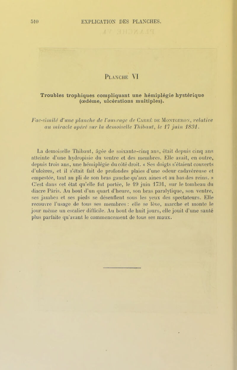 Planche VI Troubles trophiques compliquant une hémiplégie hystérique (oedème, ulcérations multiples). Fac-similé d’une 'planche de l’ouvrage de Carré de Montgeron, relative au miracle opéré sur la demoiselle Thibaut, le 17 juin 1831. La demoiselle Thibaut, âgée de soixante-cinq ans, était depuis cinq ans atteinte d’une hydropisie du ventre et des membres. Elle avait, en outre, depuis trois ans, une hémiplégie ducoté droit. « Ses doigts s’étaient couverts d’ulcères, et il s’était fait de profondes plaies d’une odeur cadavéreuse et empestée, tant au pli de son bras gauche qu’aux aines et au bas des reins. » C’est dans cet état qu’elle fut portée, le 19 juin 1731, sur le tombeau du diacre Paris. Au bout d’un quart d’heure, son bras paralytique, son ventre, ses jambes et ses pieds se désenflent sous les yeux des spectateurs. Elle recouvre l’usage de tous ses membres : elle se lève, marche et monte le jour même un escalier difficile. Au bout de huit jours, elle jouit d’une santé plus parfaite qu’avant le commencement de tous ses maux.