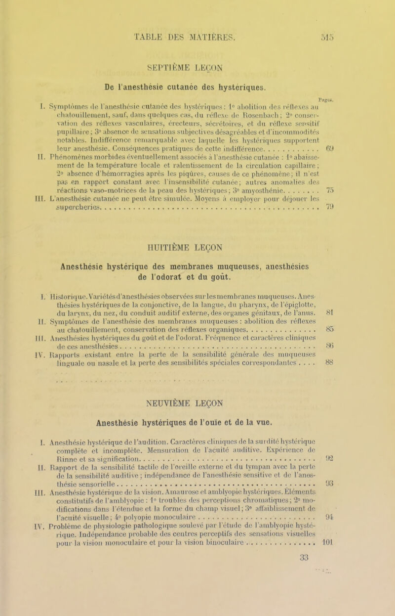 SEPTIÈME LEÇON De l'anesthésie cutanée des hystériques. Pag&s. I. Symptômes de l’anesthésie cutanée des hystériques: 1° abolition des réflexes au chatouillement, sauf, dans quelques cas, du réflexe de Rosenliaeh; 2° conser- vation des réflexes vasculaires, érecteui’s, sécrétoires, et du réllexe sensitif pupillaire ; 3° absence de sensations subjectives désagréables et d’incommodités notables. Indifférence remarquable avec laquelle les hystériques supportent leur anesthésie. Conséquences pratiques de cette indifférence 69 II. Phénomènes morbides éventuellement associés à l'anesthésie cutanée : 1° abaisse- ment de la température locale et ralentissement de la circulation capillaire ; 2° absence d’hémorragies après les piqûres, causes de ce phénomène; il n’est pas en rapport constant avec l'insensibilité cutanée; autres anomalies des réactions vaso-motrices de la peau des hystériques; 3° amyosthénie 75 III. L’anesthésie cutanée ne peut être simulée. Moyens à employer pour déjouer les supercheries 79 HUITIÈME LEÇON Anesthésie hystérique des membranes muqueuses, anesthésies de l’odorat et du goût. I. Historique. Variétés d’anesthésies observées sur les membranes muqueuses. Anes- thésies hystériques de la conjonctive, de la langue, du pharynx, de l’épiglotte, du larynx, du nez, du conduit auditif externe, des organes génitaux, de l’anus. 81 II. Symptômes de l’anesthésie des membranes muqueuses: abolition des réflexes au chatouillement, conservation des réflexes organiques 85 III. Anesthésies hystériques du goût et de l’odorat. Fréquence et caractères cliniques de ces anesthésies 86 IV. Rapports existant entre la perte de la sensibilité générale des muqueuses linguale ou nasale et la perte des sensibilités spéciales correspondantes .... 88 NEUVIÈME LEÇON Anesthésie hystériques de l’ouïe et de la vue. I. Anesthésie hystérique de l’audition. Caractères cliniques de la surdité hystérique complète et incomplète. Mensuration de l’acuité auditive. Expérience de Rinne et sa signification 92 II. Rapport de la sensibilité tactile de l'oreille externe et du tympan avec la perle de la sensibilité auditive; indépendance de l’anesthésie sensitive et de l’anes- thésie sensorielle 93 III. Anesthésie hystérique de la vision. Amaurose et amblyopie hystériques.Éléments constitutifs de l’amblyopie : 1° troubles des perceptions chromatiques; 2° mo- difications dans l'étendue et la forme du champ visuel; 3° affaiblissement de l’acuité visuelle; 4° polyopie monoculaire 94 IV. Problème de physiologie pathologique soulevé par l’étude de l'amblyopie hysté- rique. Indépendance probable des centres perceptifs des sensations visuelles pour la vision monoculaire et pour la vision binoculaire 101 33