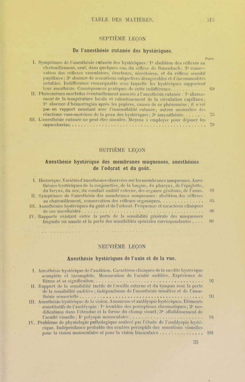 SEPTIÈME LEÇON De l’anesthésie cutanée des hystériques. Pages, 1. Symptômes de l’anesthésie cutanée des hystériques: 1° abolition îles réflexes au chatouillement, sauf, dans quelques cas, du réflexe de Rosenbacli; 2° conser- vation des réflexes vasculaires, érecteurs, sécrétoires, et du réflexe sensitif pupillaire ; 3° absence de sensations subjectives désagréables et d’incommodités notables. Indifférence remarquable avec laquelle les hystériques supportent leur anesthésie. Conséquences pratiques de cette indifférence 69 II. Phénomènes morbides éventuellement associés à l'anesthésie cutanée : Rabaisse- ment de la température locale et ralentissement de la circulation capillaire; 2° absence d’hémorragies après les piqûres, causes de ce phénomène; il n'est pas-en rapport constant avec l'insensibilité cutanée; autres anomalies des réactions vaso-motrices de la peau des hystériques ; 3° amyosthénie 75 III. L’anesthésie cutanée ne peut être simulée. Moyens à employer pour déjouer les supercheries, , 7!) HUITIÈME LEÇON Anesthésie hystérique des membranes muqueuses, anesthésies de l’odorat et du goût. 1. Historique. Variétésd’anesthésies observées sur les membranes muqueuses. Anes- thésies hystériques de la conjonctive, de la langue, du pharynx, de l’épiglotte, du larynx, du nez, du conduit auditif externe, des organes génitaux, de l’anus. 81 II. Symptômes de l’anesthésie des membranes muqueuses : abolition des réflexes au chatouillement, conservation des réflexes organiques 85 III. Anesthésies hystériques du goût et de l’odorat. Fréquence et caractères cliniques de ces anesthésies 86 IV. Rapports existant entre la perte de la sensibilité générale des muqueuses linguale ou nasale et la perte des sensibilités spéciales correspondantes .... 88 NEUVIÈME LEÇON Anesthésie hystériques de l’ouïe et de la vue. I. Anesthésie hystérique de l’audition. Caractères cliniques de la surdité hystérique complète et incomplète. Mensuration de l’acuité auditive. Expérience de Rinne et sa signification 92 II. Rapport de la sensibilité tactile de l'oreille externe et du tympan avec la perte de la sensibilité auditive; indépendance de l’anesthésie sensitive et de l’anos- thésie sensorielle .. 93 III. Anesthésie hystérique de la vision. Amaurose et amblyopie hystériques.Éléments constitutifs de l’amblyopie : 1 troubles des perceptions chromatiques; 2n mo- difications dans l’étendue et la forme du champ visuel; 3° affaiblissement de l’acuité visuelle; 4° polyopie monoculaire 94 IV. Problème de physiologie pathologique soulevé par l’étude de l’amblyopie hysté- rique. Indépendance probable des centres perceptifs des sensations visuelles pour la vision monoculaire et pour la vision binoculaire 101 33