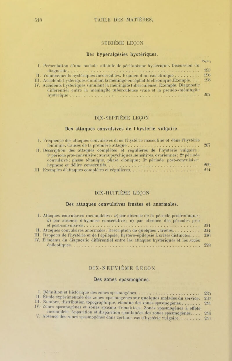 SEIZIÈME LEÇON Des hyperalgésies hystériques. Pasref. I. Présentation d’une malade atteinte de péritonisme hystérique. Discussion du diagnostic 1D3 IL Vomissements hystériques incoercibles. Examen d’un cas clinique 196 III. Accidents hystériques simulant la méningo-encéphalitechronique.Exemple.. . . ION I V. Accidents hystériques simulant la méningite tuberculeuse. Exemple. Diagnostic différentiel entre la méningite tuberculeuse vraie et la pseudo-méningite hystérique 202 DÏ.X-SEPTIÈME LEÇON Des attaques convulsives de l’hystérie vulgaire. I. Fréquence des attaques convulsives dans l'hystérie masculine et dans l’hystérie féminine. Causes de la première attaque 207 II. Description des attaques complètes et régulières de l’hystérie vulgaire : L’période præ-convulsive: auras psychiques,sensitives, ovariennes ; 2° période convulsive: phase tétanique, phase clonique; 3° période post-convulsive: hypnose et délire consécutifs 200 111. Exemples d’attaques complètes et régulières 214 DIX-HUITIÈME LEÇON Des attaques convulsives frustes et anormales. I. Attaques convulsives incomplètes: a) par absence de la période prodromique; b) par absence d’hypnose consécutive; c) par absence des périodes præ et post-convulsives 221 II. Attaques convulsives anormales. Description de quelques variétés 224 III. Rapports de l’hystérie et de l'épilepsie; hystéro-épilepsie à crises distinctes.. . . 220 IV. Eléments du diagnostic différentiel entre les attaques hystériques et les accès épileptiques 228 DIX-NEUVIÈME LEÇON Des zones spasmogènes. L Définition et historique des zones spasmogènes 23.1 II. Etude expérimentale des zones spasmogènes sur quelques malades du service. 237 111. Nombre, distribution topographique, étendue des zones spasmogènes 241 1\. Zones spasmogènes et zones spasmo-frénati ices. Zones spasmogènes à effets incomplets. Apparition el disparition spontanées des zones spasmogènes. . . . 246 \ Absence îles zones spasmogènes dans certains cas d hystérie vulgaire 247