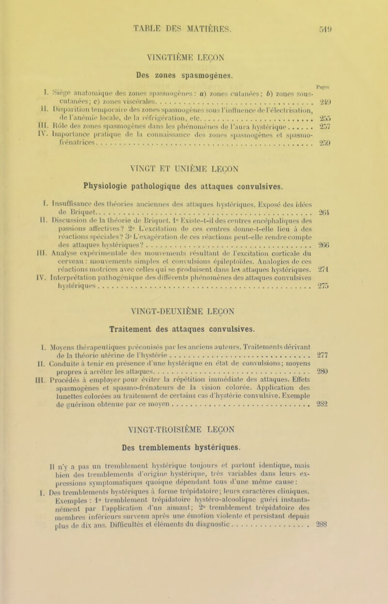 VINGTIÈME LEÇON Des zones spasmogénes. Papes I. Siège anatomique des zones spasmogénes: a) zones cutanées; h) zones sous- cutanées; c) zones viscérales 249 II. I iisparition temporaire des zones spasmogénes sous l'influence de l'électrisation, de l’anémie locale, de la réfrigération, etc 255 III. Rôle des zones spasmogénes dans les phénomènes de l’aura hystérique 257 I\. Importance pratique de la connaissance des zones spasmogénes et spasmo- frénatrices 259 VINGT ET UNIÈME LEÇON Physiologie pathologique des attaques convulsives. î. Insuffisance des théories anciennes des attaques hystériques. Exposé des idées de Briquet 2154 11. Discussion de la théorie de Briquet. 1° Existe-t-il des centres encéphaliques des passions affectives? 2° L'excitation de ces centres donne-t-elle lieu à des réactions spéciales? 3° L’exagération de ces réactions peut-elle rendre compte des attaques hystériques? 296 III. Analyse expérimentale des mouvements résultant de l’excitation corticale du cerveau : mouvements simples et convulsions épileptoïdes. Analogies de ces réactions motrices avec celles qui se produisent dans les attaques hystériques. 271 IV. Interprétation pathogénique des différents phénomènes des attaques convulsives hystériques 275 VINGT-DEUXIÈME LEÇON Traitement des attaques convulsives. I. Moyens thérapeutiques préconisés par les anciens auteurs. Traitements dérivant de la théorie utérine de l’hystérie 277 IL Conduite à tenir en présence d’une hystérique en état de convulsions; moyens propres à arrêter les attaques 280 III. Procédés à employer pour éviter la répétition immédiate des attaques. Effets spasmogénes et spasmo-frénateurs de la vision colorée. Application des lunettes colorées au traitement de certains cas d’hystérie convulsive. Exemple de guérison obtenue par ce moyen 2S2 VINGT-TROISIÈME LEÇON Des tremblements hystériques. Il n’y a pas un tremblement hystérique toujours et partout identique, mais bien des tremblements d’origine hystérique, très variables dans leurs ex- pressions symptomatiques quoique dépendant tous d’une même cause: I f)es tremblements hystériques à forme trépidatoire; leurs caractères cliniques. Exemples : 1° tremblement trépidatoire hystéro-alcoolique guéri instanta- nément par l’application d’un aimant; 2° tremblement trépidatoire îles membres inférieurs survenu après une émotion violente et persistant depuis plus de dix ans. Difficultés et éléments du diagnostic 288