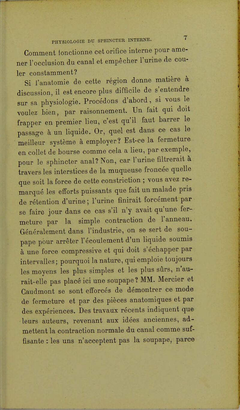 Comment fonctionne cet orifice interne pour ame- ner l'occlusion du canal et empêcher l'urine de cou- ler constamment? Si l'anatomie de cette région donne matière à discussion, il est encore plus difficile de s'entendre sur sa physiologie. Procédons d'abord, si vous le voulez bien, par raisonnement. Un fait qui doit frapper en premier lieu, c'est qu'il faut barrer le passage à un liquide. Or, quel est dans ce cas le meilleur système à employer? Est-ce la fermeture en collet de bourse comme cela a lieu, par exemple, pour le sphincter anal? Non, car l'urine filtrerait à travers les interstices de la muqueuse froncée quelle que soit la force de cette oonstriction ; vous avez re- marqué les efforts puissants que fait un malade pris de rétention d'urine ; l'urine finirait forcément par se faire jour dans ce cas s'il n'y avait qu'une fer- meture par la simple contraction de l'anneau. Généralement dans l'industrie, on se sert de sou- pape pour arrêter l'écoulement d'un liquide soumis à une force compressive et qui doit s'échapper par intervalles; pourquoi la nature, qui emploie toujours les moyens les plus simples et les plus sûrs, n'au- rait-elle pas placé ici une soupape? MM. Mercier et Caudmont se sont efforcés de démontrer ce mode de fermeture et par des pièces anatomiques et par des expériences. Des travaux récents indiquent que leurs auteurs, revenant aux idées anciennes, ad- mettent la contraction normale du canal comme suf- fisante : les uns n'acceptent pas la soupape, parce