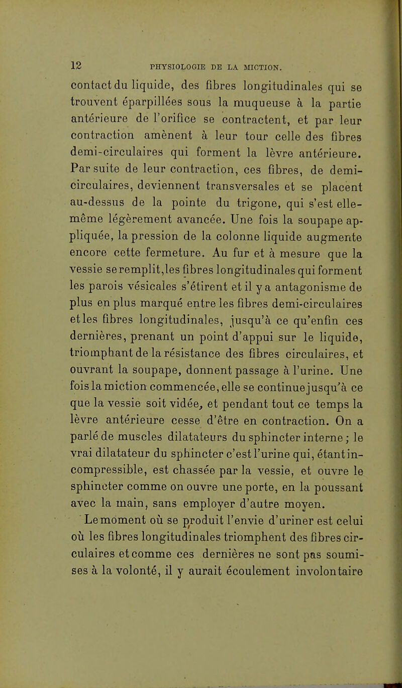 contact du liquide, des fibres longitudinales qui se trouvent éparpillées sous la muqueuse à la partie antérieure de l'orifice se contractent, et par leur contraction amènent à leur tour celle des fibres demi-circulaires qui forment la lèvre antérieure. Par suite de leur contraction, ces fibres, de demi- circulaires, deviennent transversales et se placent au-dessus de la pointe du trigone, qui s'est elle- même légèrement avancée. Une fois la soupape ap- pliquée, la pression de la colonne liquide augmente encore cette fermeture. Au fur et à mesure que la vessie se remplit,les fibres longitudinales qui forment les parois vésicales s'étirent et il y a antagonisme de plus en plus marqué entre les fibres demi-circulaires et les fibres longitudinales, jusqu'à ce qu'enfin ces dernières, prenant un point d'appui sur le liquide, triomphant de la résistance des fibres circulaires, et ouvrant la soupape, donnent passage à l'urine. Une fois la miction commencée, elle se continuejusqu'à ce que la vessie soit vidée, et pendant tout ce temps la lèvre antérieure cesse d'être en contraction. On a parlé de muscles dilatateurs du sphincter interne ; le vrai dilatateur du sphincter c'est l'urine qui, étantin- compressible, est chassée par la vessie, et ouvre le sphincter comme on ouvre une porte, en la poussant avec la main, sans employer d'autre moyen. Le moment on se produit l'envie d'uriner est celui où les fibres longitudinales triomphent des fibres cir- culaires et comme ces dernières ne sont pas soumi- ses à la volonté, il y aurait écoulement involontaire