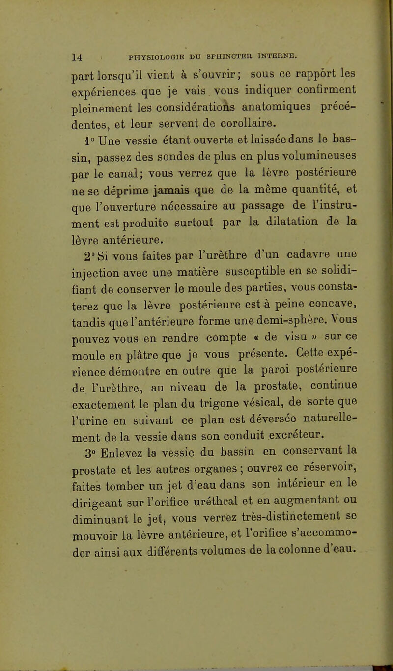 part lorsqu'il vient à s'ouvrir; sous ce rapport les expériences que je vais vous indiquer confirment pleinement les considératioàs anatomiques précé- dentes, et leur servent de corollaire. 1° Une vessie étant ouverte et laissée dans le bas- sin, passez des sondes de plus en plus volumineuses par le canal; vous verrez que la lèvre postérieure ne se déprime jamaiis que de la même quantité, et que l'ouverture nécessaire au passage de l'instru- ment est produite surtout par la dilatation de la lèvre antérieure. 2° Si vous faites par l'urèthre d'un cadavre une injection avec une matière susceptible en se solidi- fiant de conserver le moule des parties, vous consta- terez que la lèvre postérieure est à peine concave, tandis que l'antérieure forme une demi-sphère. Vous pouvez vous en rendre compte « de visu y sur ce moule en plâtre que je vous présente. Cette expé- rience démontre en outre que la paroi postérieure de l'urèthre, au niveau de la prostate, continue exactement le plan du trigone vésical, de sorte que l'urine en suivant ce plan est déversée naturelle- ment de la vessie dans son conduit excréteur. 3° Enlevez la vessie du bassin en conservant la prostate et les autres organes ; ouvrez ce réservoir, faites tomber un jet d'eau dans son intérieur en le dirigeant sur l'orifice uréthral et en augmentant ou diminuant le jet, vous verrez très-distinctement se mouvoir la lèvre antérieure, et l'orifice s'accommo- der ainsi aux différents volumes de la colonne d'eau.