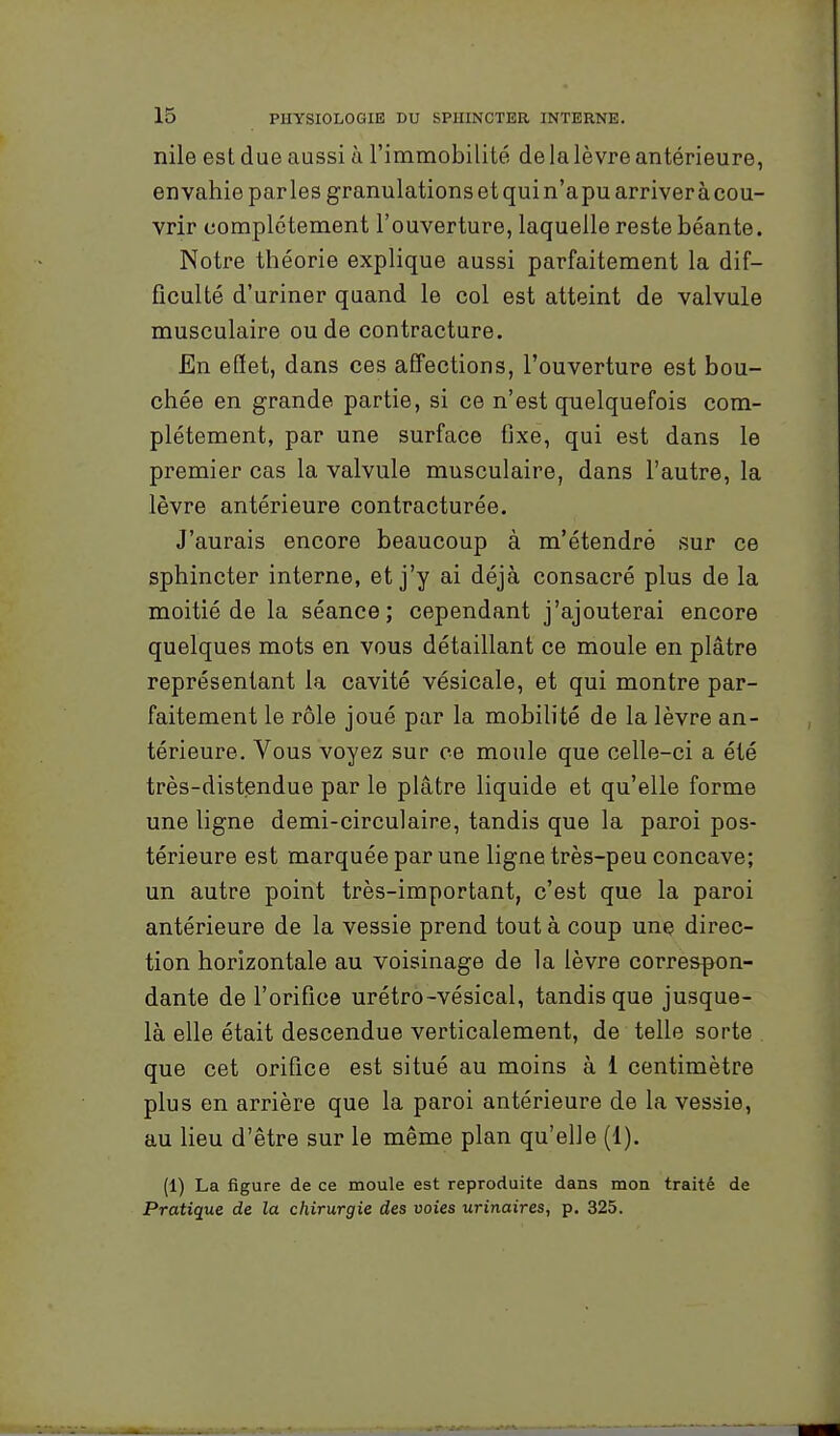 nile est due aussi à l'immobilité de la lèvre antérieure, envahie parles granulations et qui n'a pu arrivera cou- vrir complètement l'ouverture, laquelle reste béante. Notre théorie explique aussi parfaitement la dif- ficulté d'uriner quand le col est atteint de valvule musculaire ou de contracture. En effet, dans ces affections, l'ouverture est bou- chée en grande partie, si ce n'est quelquefois com- plètement, par une surface tjxe, qui est dans le premier cas la valvule musculaire, dans l'autre, la lèvre antérieure contracturée. J'aurais encore beaucoup à m'étendré sur ce sphincter interne, et j'y ai déjà consacré plus de la moitié de la séance; cependant j'ajouterai encore quelques mots en vous détaillant ce moule en plâtre représentant la cavité vésicale, et qui montre par- faitement le rôle joué par la mobilité de la lèvre an- térieure. Vous voyez sur ce moule que celle-ci a été très-distendue par le plâtre liquide et qu'elle forme une ligne demi-circulaire, tandis que la paroi pos- térieure est marquée par une ligne très-peu concave; un autre point très-important, c'est que la paroi antérieure de la vessie prend tout à coup une direc- tion horizontale au voisinage de la lèvre corres^n- dante de l'orifice urétro-vésical, tandis que jusque- là elle était descendue verticalement, de telle sorte que cet orifice est situé au moins à 1 centimètre plus en arrière que la paroi antérieure de la vessie, au lieu d'être sur le même plan qu'elle (1). (1) La figure de ce moule est reproduite dans mon traité de Pratique de la chirurgie des voies urinaires, p. 325.