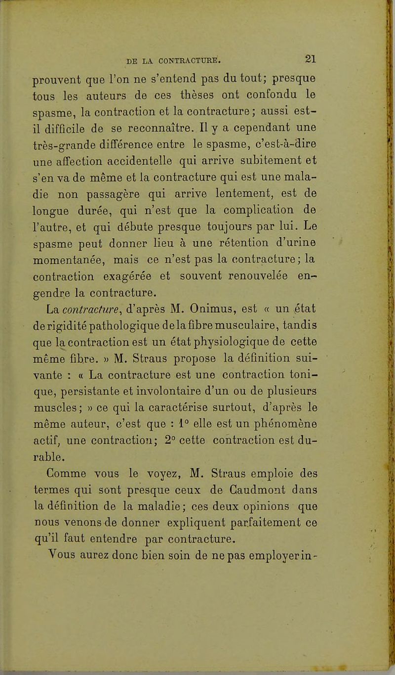 prouvent que l'on ne s'entend pas du tout; presque tous les auteurs de ces thèses ont confondu le spasme, la contraction et la contracture ; aussi est- il difficile de se reconnaître. Il y a cependant une très-grande différence entre le spasme, c'est-à-dire une affection accidentelle qui arrive subitement et s'en va de même et la contracture qui est une mala- die non passagère qui arrive lentement, est de longue durée, qui n'est que la complication de l'autre, et qui débute presque toujours par lui. Le spasme peut donner lieu à une rétention d'urine momentanée, mais ce n'est pas la contracture; la contraction exagérée et souvent renouvelée en- gendre la contracture. Ldi. contracture^ d'après M. Onimus, est « un ,état de rigidité pathologique delafibre musculaire, tandis que la contraction est un état physiologique de cette même fibre. » M. Straus propose la définition sui- vante : « La contracture est une contraction toni- que, persistante et involontaire d'un ou de plusieurs muscles ; » ce qui la caractérise surtout, d'après le même auteur, c'est que : 1° elle est un phénomène actif; une contraction; 2° cette contraction est du- rable. Comme vous le voyez, M. Straus emploie des termes qui sont presque ceux de Caudmont dans la définition de la maladie; ces deux opinions que nous venons de donner expliquent parfaitement ce qu'il faut entendre par contracture. Vous aurez donc bien soin de ne pas employer in-