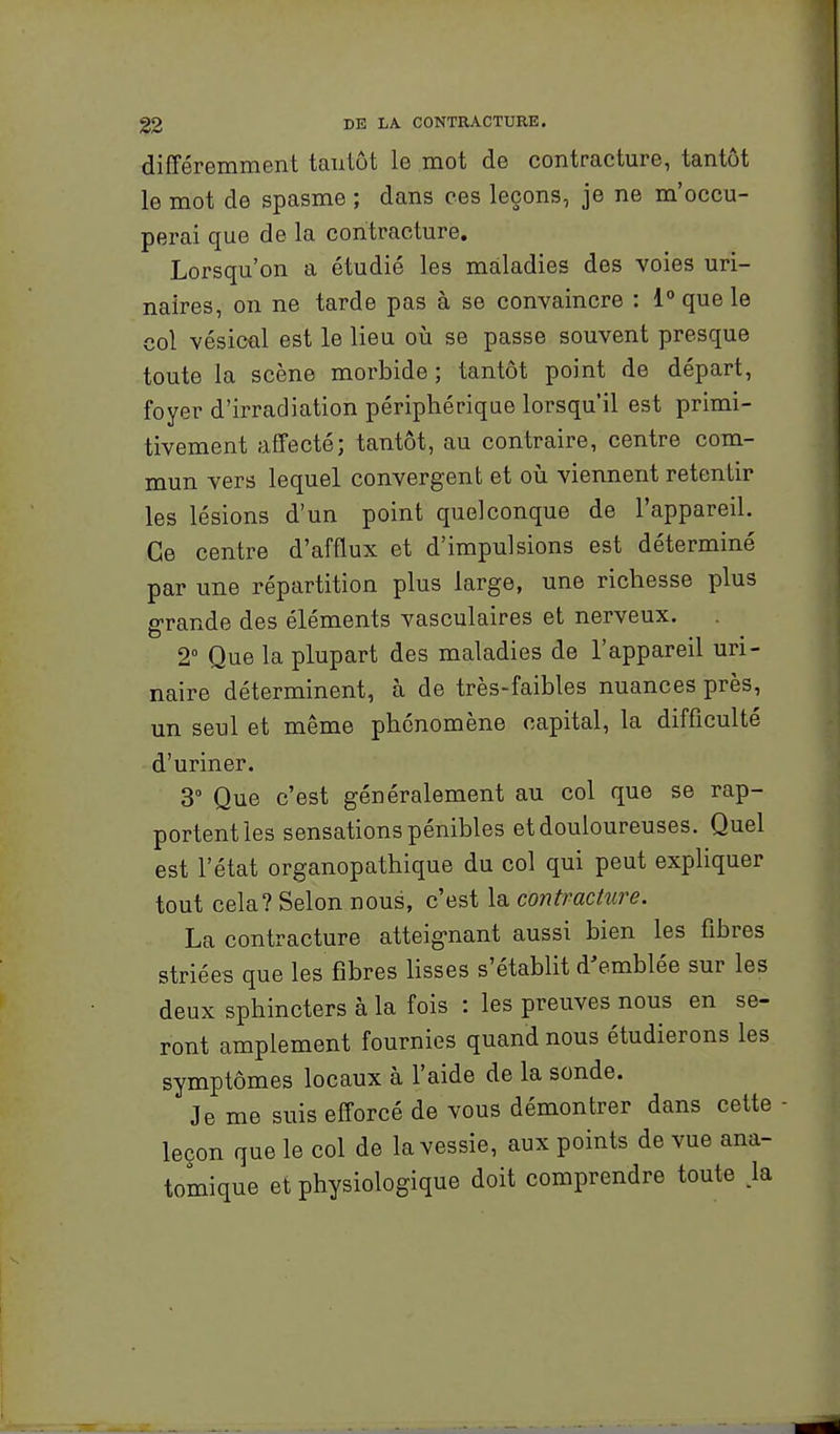 différemment tantôt le mot de contracture, tantôt le mot de spasme ; dans ces leçons, je ne m'occu- perai que de la contracture. Lorsqu'on a étudié les maladies des voies uri- naires, on ne tarde pas à se convaincre : 1° que le col vésicûl est le lieu où se passe souvent presque toute la scène morbide; tantôt point de départ, foyer d'irradiation périphérique lorsqu'il est primi- tivement affecté; tantôt, au contraire, centre com- mun vers lequel convergent et oii viennent retentir les lésions d'un point quelconque de l'appareil. Ce centre d'afflux et d'impulsions est déterminé par une répartition plus large, une richesse plus grande des éléments vasculaires et nerveux. 2° Que la plupart des maladies de l'appareil uri- naire déterminent, à de très-faibles nuances près, un seul et même phénomène capital, la difficulté d'uriner. 3° Que c'est généralement au col que se rap- portent les sensations pénibles et douloureuses. Quel est l'état organopathique du col qui peut expliquer tout cela? Selon nous, c'est la contracture. La contracture atteignant aussi bien les fibres striées que les fibres lisses s'établit d'emblée sur les deux sphincters à la fois : les preuves nous en se- ront amplement fournies quand nous étudierons les symptômes locaux à l'aide de la sonde. Je me suis efforcé de vous démontrer dans cette - leçon que le col de la vessie, aux points de vue ana- tomique et physiologique doit comprendre toute >