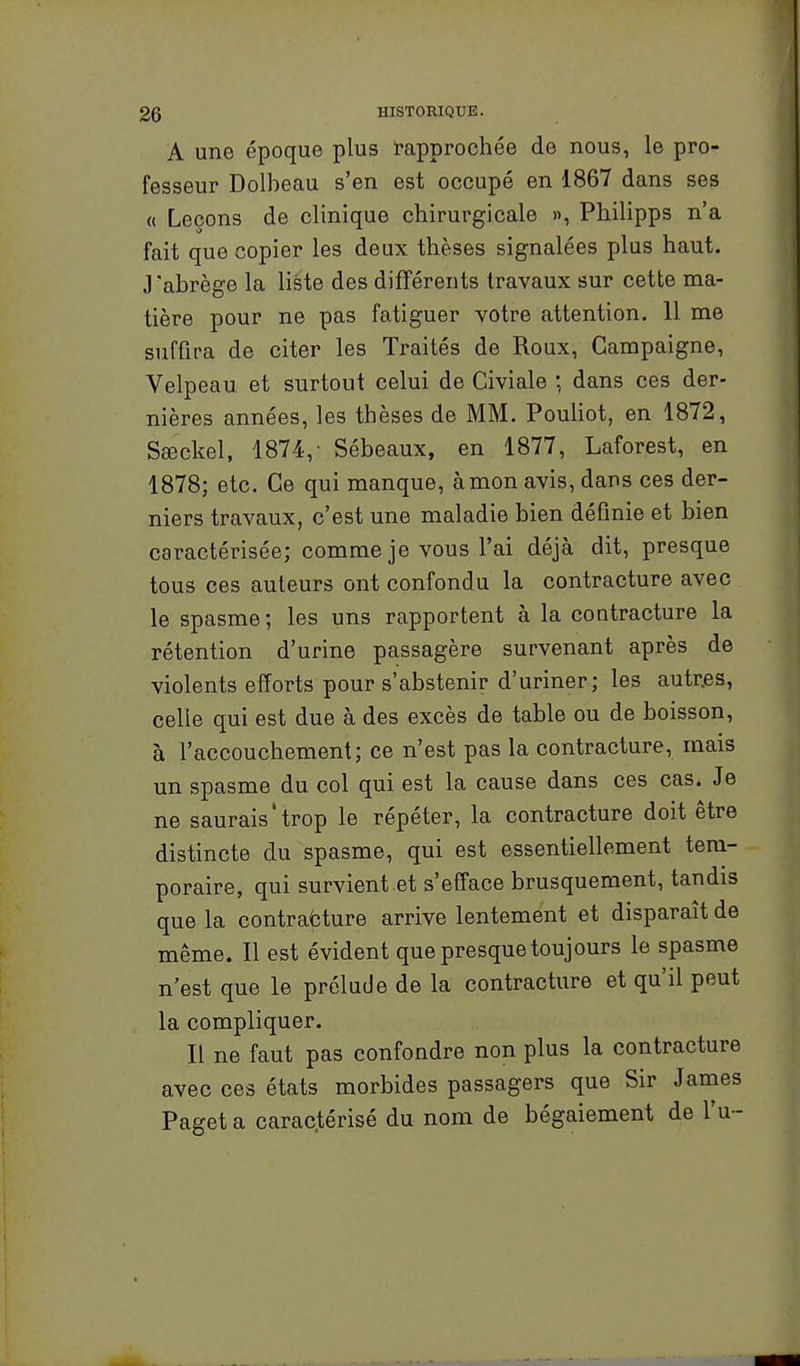 A une époque plus rapprochée de nous, le pro- fesseur Dolbeau s'en est occupé en 1867 dans ses « Leçons de clinique chirurgicale », Philipps n'a fait que copier les deux thèses signalées plus haut. J'abrège la liste des différents travaux sur cette ma- tière pour ne pas fatiguer votre attention. 11 me suffira de citer les Traités de Roux, Gampaigne, Velpeau et surtout celui de Civiale ; dans ces der- nières années, les thèses de MM. Pouliot, en 1872, Sœckel, 1874,- Sébeaux, en 1877, Laforest, en 1878; etc. Ce qui manque, à mon avis, dans ces der- niers travaux, c'est une maladie bien définie et bien caractérisée; comme je vous l'ai déjà dit, presque tous ces auteurs ont confondu la contracture avec le spasme ; les uns rapportent à la contracture la rétention d'urine passagère survenant après de violents efforts pour s'abstenir d'uriner; les autr.es, celle qui est due à des excès de table ou de boisson, à l'accouchement; ce n'est pas la contracture, mais un spasme du col qui est la cause dans ces cas. Je ne saurais'trop le répéter, la contracture doit être distincte du spasme, qui est essentiellement tem- poraire, qui survient et s'efface brusquement, tandis que la contracture arrive lentement et disparaît de même. Il est évident que presque toujours le spasme n'est que le prélude de la contracture et qu'il peut la compliquer. Il ne faut pas confondre non plus la contracture avec ces états morbides passagers que Sir Janies Paget a carac.térisé du nom de bégaiement de l'u -