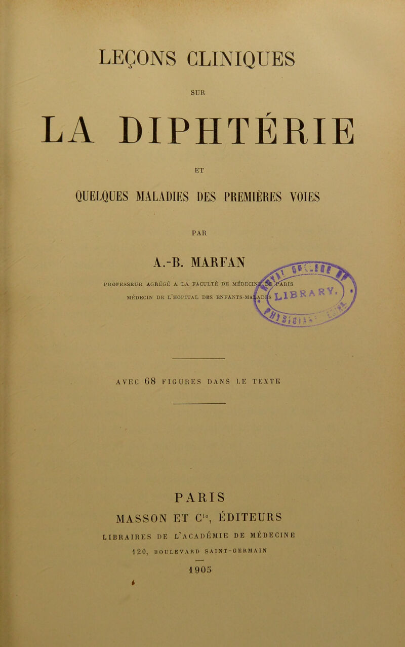 SUR LA DIPHTÉRIE QUELQUES MALADIES DES PREMIÈRES VOIES PAR A.-B. MARFAN PHOFESSEUR AGRÉGÉ A LA FACULTÉ DE MÉDECIN DE l’HOPITAL DES EN AVEC 68 P'IGURES DANS UE TEXTE PARIS MASSON ET C‘% ÉDITEURS LIBRAIRES DE l’ACADÉMIE DE MÉDECINE 120, ÜOULEVAMD SAINT-GERMAIN 1905
