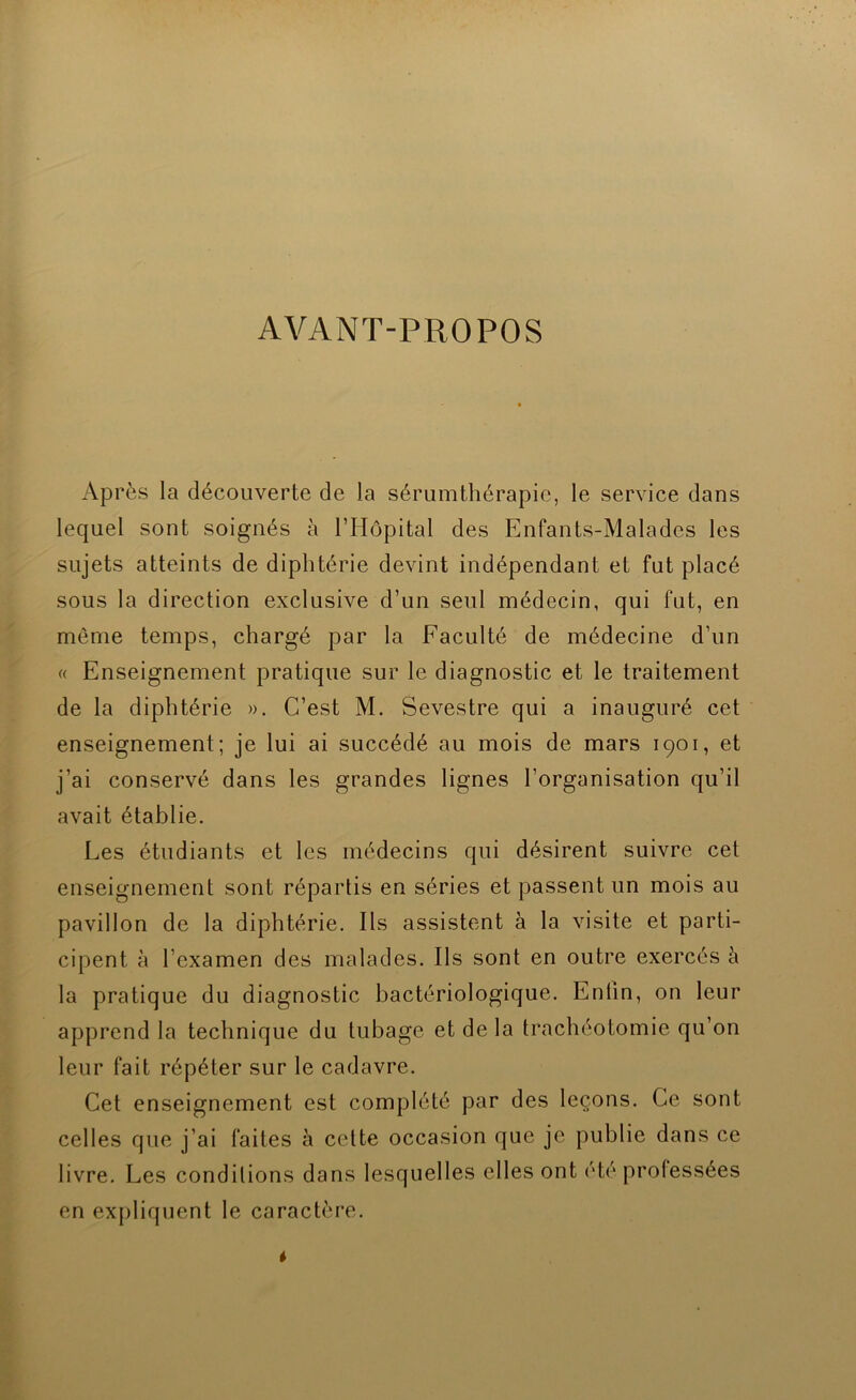 AVANT-PROPOS Ap rès la découverte de la sérumthérapic, le service dans lequel sont soignés à rHôpital des Enfants-Malades les sujets atteints de diphtérie devint indépendant et fut placé sous la direction exclusive d’un seul médecin, qui fut, en même temps, chargé par la Faculté de médecine d’un c< Enseignement pratique sur le diagnostic et le traitement de la diphtérie ». C’est M. Sevestre qui a inauguré cet enseignement; je lui ai succédé au mois de mars 1901, et j’ai conservé dans les grandes lignes l’organisation qu’il avait établie. Les étudiants et les médecins qui désirent suivre cet enseignement sont répartis en séries et passent un mois au pavillon de la diphtérie. Ils assistent à la visite et parti- cipent à l’examen des malades. Ils sont en outre exercés à la pratique du diagnostic bactériologique. Enfin, on leur apprend la technique du tubage et de la trachéotomie qu’on leur fait répéter sur le cadavre. Cet enseignement est complété par des leçons. Ce sont celles que j’ai faites à cette occasion que je publie dans ce livre. Les conditions dans lesquelles elles ont été professées en expliquent le caractère.