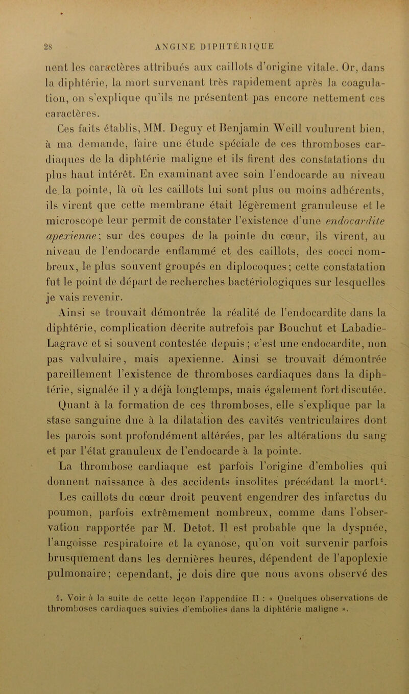 lient les caractères attribués aux caillots d’origine vitale. Or, dans la diphtérie, la mort survenant très rapidement après la coagula- lion, ou s’explique qu’ils ne présentent pas encore nettement ces caractères. Ces laits établis, MM. Deguy et Benjamin Weill voulurent bien, à ma demande, faire une étude spéciale de ces thromboses car- diaques de la diphtérie maligne et ils firent des constatations du plus haut intérêt. En examinant avec soin l’endocarde au niveau de,la pointe, là où les caillots lui sont plus ou moins adhérents, ils virent que cette membrane était légèrement granuleuse et le microscope leur permit de constater l’existence d’une endocardïle apexienne\ sur des coupes de la pointe du cœur, ils virent, au niveau de l’endocarde enflammé et des caillots, des cocci nom- breux, le plus souvent groupés en diplocoques; celte constatation fut le point de départ de recherches bactériologiques sur lesquelles je vais revenir. Ainsi se trouvait démontrée la réalité de l’endocardite dans la diphtérie, complication décrite autrefois par Bouchut et Labadie- Lagrave et si souvent contestée depuis ; c’est une endocardite, non pas valvulaire, mais apexienne. Ainsi se trouvait démontrée pareillement l’existence de thromboses cardiaques dans la diph- térie, signalée il y a déjà longtemps, mais également fort discutée. Quant à la formation de ces thromboses, elle s’explique par la \ stase sanguine due à la dilatation des cavités ventriculaires dont les parois sont profondément altérées, par les altérations du sang et par l’élat granuleux de l’endocarde à la pointe. La thrombose cardiaque est parfois l’origine d’embolies qui donnent naissance à des accidents insolites précédant la mort*. Les caillots du cœur droit peuvent engendrer des infarctus du poumon, parfois extrêmement nombreux, comme dans l’obser- vation rapportée par M. Detot. Il est probable que la dyspnée, l’anguisse respiratoire et la cyanose, qu’on voit survenir parfois brusquement dans les dernières heures, dépendent de l’apoplexie pulmonaire; cependant, je dois dire que nous avons observé des 1. Voir à la suite de celte leçon l’appendice II : « Quelques observations de thromboses cardiaques suivies d'embolies dans la diphtérie maligne ».