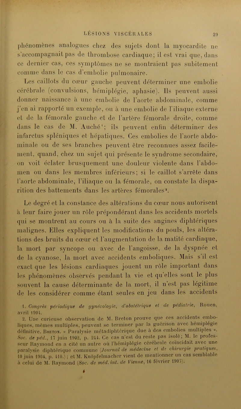 pliéiiomcnes analogues chez des sujets dont la myocardite ikï s'accompagnait pas de thrombose cardiaque; il est vrai que, dans ce dernier cas, ces symptômes ne se montraient pas subitement comme dans le cas d'embolie pulmonaire. Les caillots du cœur gauche peuvent déterminer une embolie cérébrale (convulsions, hémiplégie, aphasie). Us peuvent aussi donner naissance à une embolie de l'aorte abdominale, comme j'en ai rapporté nn exemple, ou à une embolie de l’iliaque externe et de la fémorale gauche et de l’artère fémorale droite, comme dans le cas de M. Auché'; ils peuvent enfin déterminer des infarctus spléniques et hépatiques. Ces embolies de l’aorte abdo- minale ou de ses branches peuvent être reconnues assez facile- ment, quand, chez un sujet qui présente le syndrome secondaire, on voit éclater brusquement une douleur violente dans l’abdo- men ou dans les membres inférieurs; si le caillot s’arrête dans l’aorte abdominale, l’iliaque ou la fémorale, on constate la dispa- rition des battements dans les artères fémorales*. Le degré et la constance des altéralions du cœur nous autorisent a leur faire jouer un rôle prépondérant dans les accidents mortels qui se montrent au cours ou à la suite des angines diphtériques malignes. Elles expliquent les modifications du pouls, les altéra- tions des bruits du cœur et l'augmentation de la matité cardiaque, la mort par syncope ou avec de l’angoisse, de la dyspnée et de la cyanose, la mort avec accidents emboliques. Mais s’il est exact que les lésions cardiaques jouent un rôle important dans les phénomènes observés pendant la vie et qu’elles sont le plus souvent la cause déterminante de la mort, il n’est pas légitime de les considérer comme étant seules en jeu dans les accidents 1. Congrès périodicjue de gynécologie^ d'obslélrique et de pédiatrie^ Rouen, avril 190L 2. Une curieuse observation de M. Breton prouve que ces accidents embo- liques, mêmes multiples, peuvent se terminer par la guérison avec hémiplégie définitive. Bketon. « Paralysie métadipbtérique due a des embolies multiples ». ■Soc. de péd., 17 juin 1902, p. 214. Ce cas n’est du reste pas isolé; M. le profes- seur Raymond en a cité un autre où riiémiplégie cérébrale coincidait avec une paralysie diphtérique commune [Journal de médecine et de chirurgie pratiques, 10 juin 1904, p. 410.) ; et M. Knôpfelmacbcr vient de mentionner un cas semblable à celui de M. Raymond (Soc. de méd.int. de Vienne, 16 février 1901).