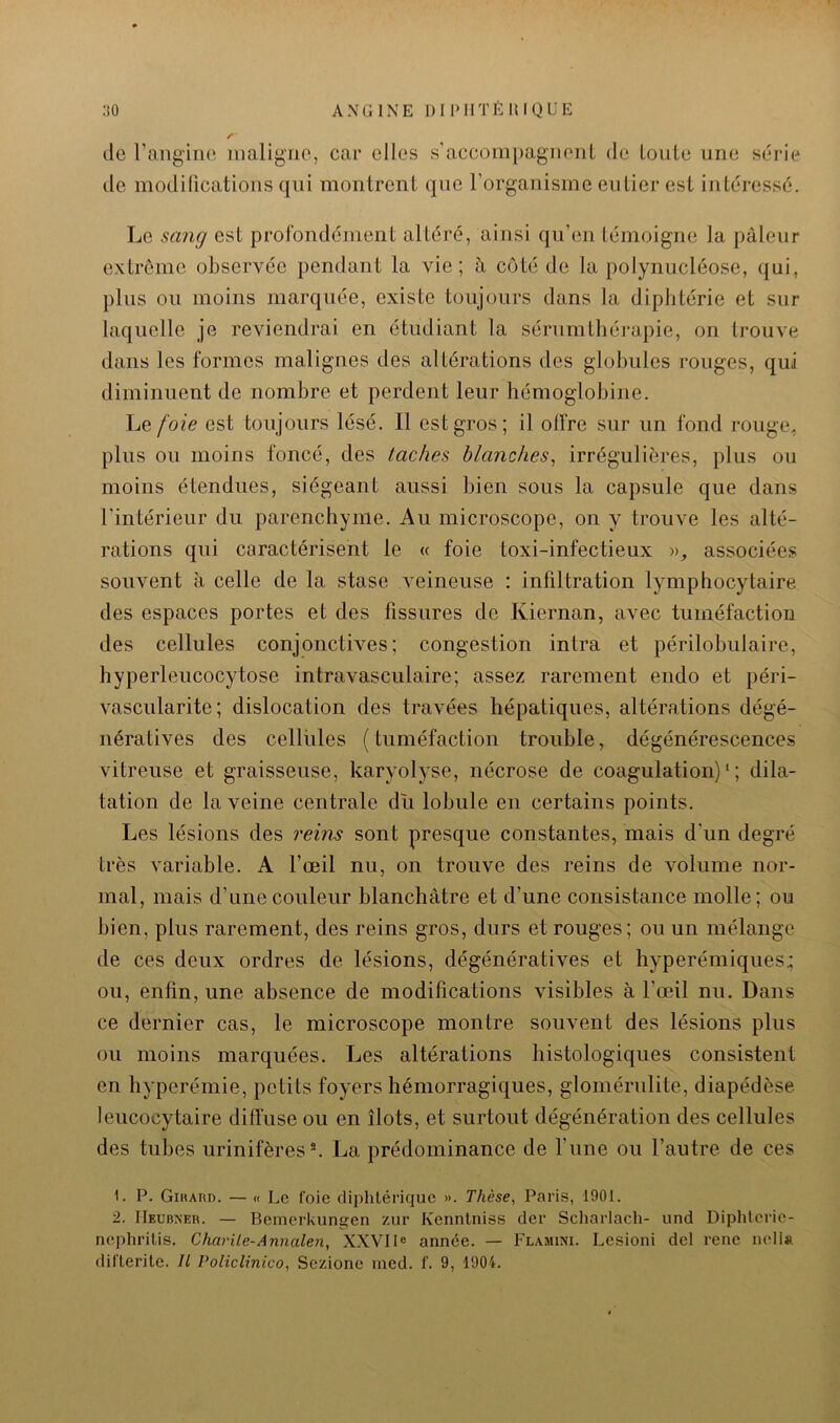 do l’angino nialigno, car elles s’accom[)agnonl de LouLe une série de modifications qui montrent que l’organisme eu lier est intéressé. Le sang est profondément altéré, ainsi qu’en témoigne la pâleur extrême observée pendant la vie; à côté de la polynucléose, qui, plus ou moins marquée, existe toujours dans la diphtérie et sur laquelle je reviendrai en étudiant la sérumthérapie, on trouve dans les formes malignes des altérations des globules rouges, qui diminuent de nombre et perdent leur hémoglobine. Le foie est toujours lésé. Il est gros; il olfre sur un fond rouge, plus ou moins foncé, des taches blanches, irrégulières, plus ou moins étendues, siégeant aussi bien sous la capsule que dans l’intérieur du parenchyme. Au microscope, on y trouve les alté- rations qui caractérisent le « foie toxi-infectieux », associées souvent a celle de la stase veineuse : infiltration lymphocytaire des espaces portes et des fissures de Kiernan, avec tuméfaction des cellules conjonctives; congestion intra et périlobulaire, hyperleucocytose intravasculaire; assez rarement endo et péri- vascularite; dislocation des travées hépatiques, altérations dégé- nératives des cellules ( tuméfaction trouble, dégénérescences vitreuse et graisseuse, karyolyse, nécrose de coagulation)*; dila- tation de la veine centrale du lobule en certains points. Les lésions des reins sont presque constantes, mais d’un degré très variable. A l’œil nu, on trouve des reins de volume nor- mal, mais d’une couleur blanchâtre et d’une consistance molle; ou bien, plus rarement, des reins gros, durs et rouges; ou un mélange de ces deux ordres de lésions, dégénératives et hyperémiques.; ou, enfin, une absence de modifications visibles à l’œil nu. Dans ce dernier cas, le microscope montre souvent des lésions plus ou moins marquées. Les altérations histologiques consistent en hyperémie, petits foyers hémorragiques, glomérulite, diapédèse, leucocytaire diffuse ou en îlots, et surtout dégénération des cellules des tubes urinifères®. La prédominance de l’une ou l’autre de ces 1. P. Gikard. — « Le foie diphtérique ». Thèse, Paris, 1901. 2. IIEUB^ER. — Bemerkungen zur Kcnnlniss der Scharlach- und Diphlcrie- nephritis. Charüe-Annalen, X.XVIl® année. — Flamini. Lesioni del rene neli» difterite. U Policlinico, Sezione med. f. 9, 1904.