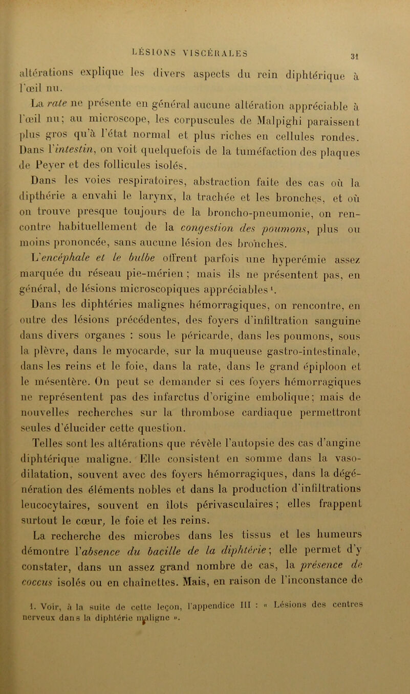 31 allératioiis explique les divers aspects du rein diphtérique à l'œil nu. La rate ne présente en général aucune altération apj)réciable à l'œil nu; au microscope, les corpuscules de Malpighi paraissent plus gros qu’à l’état normal et plus riches en cellules rondes. Dans X ’intestin^ on voit quelquefois de la tuméfaction des plaques de Peyer et des follicules isolés. Dans les voies respiratoires, abstraction faite des cas où la dipthérie a envahi le larynx, la trachée et les bronches, et où on trouve presque toujours de la broncho-pneumonie, on ren- contre habituellement de la congestion des poumons^ plus ou moins prononcée, sans aucune lésion des bro'nches. L encéphale et Le bulbe otlrent parfois une hyperémie assez marquée du réseau pie-mérien ; mais ils ne présentent pas, en général, de lésions microscopiques appréciables h Dans les diphtéries malignes hémorragiques, on rencontre, en outre des lésions précédentes, des foyers d’infiltration sanguine dans divers organes : sous le péricarde, dans les poumons, sous la plèvre, dans le myocarde, sur la muqueuse gastro-intestinale, dans les reins et le foie, dans la rate, dans le grand épiploon et le mésentère. On peut se demander si ces foyers hémorragiques ne représentent pas des infarctus d’origine embolique; mais de nouvelles recherches sur la thrombose cardiaque permettront seules d’élucider cette question. Telles sont les altérations que révèle l’autopsie des cas d’angine diphtérique maligne. Elle consistent en somme dans la vaso- dilatation, souvent avec des foyers hémorragiques, dans la dégé- nération des éléments nobles et dans la production d'inliltrations leucocytaires, souvent en îlots périvasculaires; elles trappent surtout le cœur, le foie et les reins. La recherche des microbes dans les tissus et les humeurs démontre \absence du bacille de la diphtérie^ elle permet dy constater, dans un assez grand nombre de cas, la présence de coccus isolés ou en chaînettes. Mais, en raison de 1 inconstance de 1. Voir, à la suite de celle leçon, l'appendice III : « Lésions des centres nerveux dans la diphtérie nyïlif^ne ».