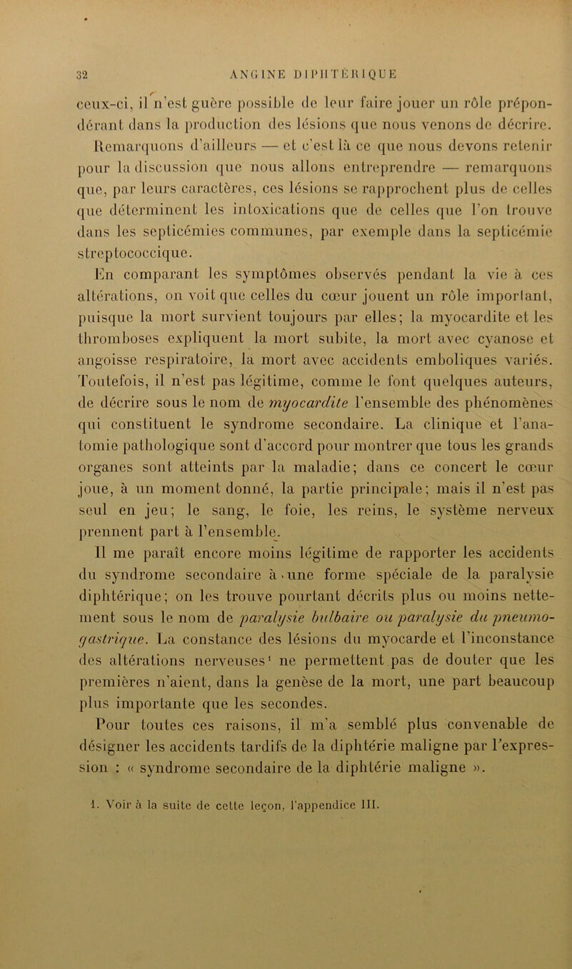 ceux-ci, il n’est guôro possible de leur faire jouer un rôle prépon- dérant dans la production des lésions que nous venons de décrire. Remarquons d’ailleurs — et c’est là ce que nous devons retenir pour la discussion que nous allons entreprendre — remarquons que, par leurs caractères, ces lésions se rapprochent plus de celles que déterminent les intoxications que de celles que l’on trouve dans les septicémies communes, par exemple dans la septicémie streptococcique. h]n comparant les symptômes observés pendant la vie à ces altérations, on voit que celles du cœur jouent un rôle imporlanl, puisque la mort survient toujours par elles; la myocardite et les thromboses expliquent la mort subite, la mort avec cyanose et angoisse respiratoire, la mort avec accidents emboliques variés. Toutefois, il n’est pas légitime, comme le font quelques auteurs, de décrire sous le nom de myocardite l’ensemble des phénomènes qui constituent le syndrome secondaire. La clinique et l’ana- tomie pathologique sont d’accord pour montrer que tous les grands organes sont atteints par la maladie; dans ce concert le cœur joue, à un moment donné, la partie principale; mais il n’est pas seul en jeu; le sang, le foie, les reins, le système nerveux prennent part à l’ensemble. Il me paraît encore moins légitime de rapporter les accidents du syndrome secondaire à > une forme spéciale de la paralysie diphtérique; on les trouve pourtant décrits plus ou moins nette- ment sous le nom de paralysie bulbaire ou paralysie du pneiimo- yastrique. La constance des lésions du myocarde et l’inconstance des altérations nerveuses* ne permettent.pas de douter que les premières n’aient, dans la genèse de la mort, une part beaucoup plus importante que les secondes. Pour toutes ces raisons, il m’a semblé plus convenable de désigner les accidents tardifs de la diphtérie maligne par Texpres- sion : « syndrome secondaire de la diphtérie maligne ». 1. V^oir à la suite de celte leçon, l’appendice III.