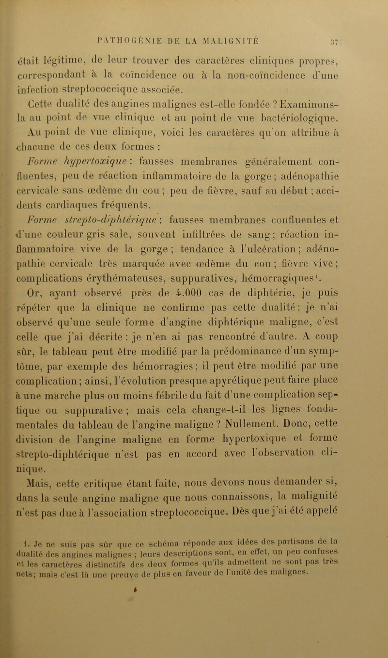 était légitime, de leur trouver des caractères cliniques propres, correspondant à la coïncidence ou à la non-coïncidence d’une infection streptococciqne associée. Cette dualité des angines malignes est-elle fondée ?Examinons- la au point do vue clinique et au point de vue bactériologique. Au point de vue clinique, voici les caractères qu’on attribue à chacune de ces deux formes : Forme hypertoxique : fausses membranes généralement con- fluentes, peu de réaction inflammatoire de la gorge; adénopathie cervicale sans œdème du cou; peu de fièvre, sauf au début ; acci- dents cardiaques fréquents. Forme strepto-diphlérique : fausses membranes confluentes et d’une couleur gris sale, souvent infiltrées de sang; réaction in- flammatoire vive de la gorge ; tendance à rulcération ; adéno- pathie cervicale très marquée avec œdème du cou ; fièvre vive ; complications érythémateuses, suppuratives, hémorragiquesf Or, ayant observé près de 4.000 cas de diphtérie, je puis répéter que la clinique ne conlirme pas cette dualité ; je n’ai observé qu’une seule forme d’angine diphtérique maligne, c’est celle que j’ai décrite : je n’en ai pas rencontré d’autre. A coup sûr, le tableau peut être modifié par la prédominance d’un symp- tôme, par exemple des hémorragies; il peut être modifié par une complication ; ainsi, l’évolution presque apyrétique peut faire place h une marche plus ou moins fébrile du fait d’une complication sep- tique ou suppurative ; mais cela change-t-il les lignes fonda- mentales du tableau de l’angine maligne? Nullement. Donc, cette division de l’angine maligne en forme hypertoxique et forme strepto-diphtérique n’est pas en accord avec 1 observation cli- nique. Mais, cette critique étant faite, nous devons nous demander si, dans la seule angine maligne que nous connaissons, la malignité n’est pas due à l’association streptococciqne. Dès qne j ai été appelé I. Je ne suis pas sûr (juc ce schéma l’éponde aux idées des {)ai’lisans de la dualité des angines malignes ; leurs descriptions sont, en elTet, un peu conluses et les caractères flistinctifs des deux formes (ju ils admettent ne sont j)as tiès nets; mais c’est là une i)rouve de plus en faveur de 1 unité des malignes.