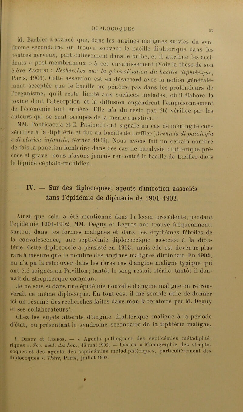 I) I P L 0 COQUES M. Barbier a avancé que, dans les angines malignes suivies du syn- drome secondaire, on trouve souvent le bacille di|dilérique dans les centres neiveux, particulièrement dans le bulbe, et il attribue les acci- dents « post-membraneux » à cet envahissement (Voir la thèse de son éIè^e Zaciuri . Hecherches sur la gmi^ralisalion du bacille diphtériquf'^ Paris, 1903). Cette assertion est en désaccord avec la notion générale- ment acceptée que le bacille ne pénètre pas dans les profondeurs de 1 organisme, qn il reste limité aux surfaces malades, où il élabore la toxine dont 1 absoiqDtion et la ditlusion engendrent l’empoisonnement de 1 économie tout entière. Elle n’a du reste pas été vérifiée par les auteurs qui se sont occupés delà même question. MM. Ponticaccia et C. Pasinetti ont signalé un cas de méningite con- sécutive a la diphtérie et due au bacille de Lœffler [Archimo di paîologia n di clinica infantile^ février 1903). Nous avons fait un certain nombre de fois la ponction lombaire dans des cas de paralysie diphtérique pré- coce et grave; nous n’avons jamais rencontré le bacille de Lœffler dans le liquide céphalo-rachidien. IV. — Sur des diplocoques, agents d’infection associés dans l’épidémie de diphtérie de 1901-1902. Ainsi que cela a été mentionné dans la leçon précédente, pendant 1 épidémie 1901-1902, MM. Deguy et Legros ont trouvé fréquemment, surtout dans les formes malignes et dans les érythèmes fébriles de la convalescence, une septicémie diplococcique associée à la diph- térie. Cette diplococcie a persisté en 1903; mais elle est devenue plus rare à mesure que le nombre des angines malignes diminuait. En 1904, on n’a pu la retrouver dans les rares cas d’angine maligne typique qui ont été soignés au Pavillon; tantôt le sang restait stérile, tantôt il don- nait du streptocoque commun. Je ne sais si dans une épidémie nouvelle d’angine maligne on retrou- verait ce même diplocoque. En tout cas, il me semble utile de donner ici un résumé des recherches faites dans mon laboratoire par M. Deguy et ses collaborateurs*. Chez les sujets atteints d’angine diphtérique maligne à la période d’état, ou présentant le syndrome secondaire de la diphtérie maligne, 1. Deguy cl Legros. — « Agents pathogènes des septicémies métadiphté- riques ». Soc. méd. des hop., 16 mai 19ü2. — Legros. « Monographie des strepto- coques et des agents des septicémies jnétadiphtériques, particulièrement des diplocoques ». Thèse, Paris, juillet 1902.