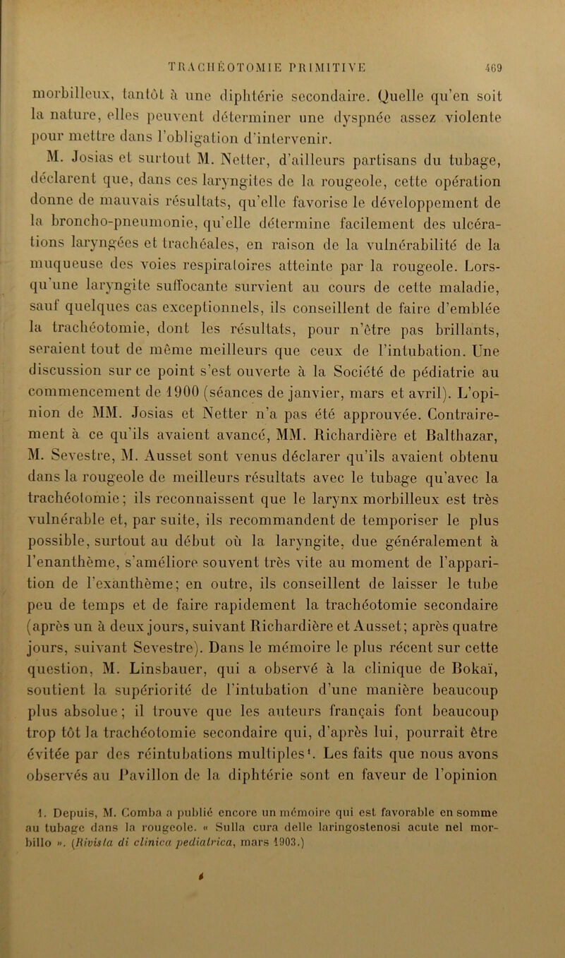 morbilleiix, ianlôt à une diplitérie secondaire. Quelle qu’en soit la nature, elles peuvent déterminer une dyspnée assez violente })our mettre dans l’obligation d’intervenir. M. Josias et surtout M. Netter, d’ailleurs partisans du tubage, déclarent que, dans ces laryngites de la rougeole, cette opération donne de mauvais résultats, qu’elle favorise le développement de la broncho-pneumonie, quelle détermine facilement des ulcéra- tions laryngées et trachéales, en raison de la vulnérabilité de la muqueuse des Amies respiratoires atteinte par la rougeole. Lors- qu une laryngite sufiocante survient au cours de cette maladie, sauf quelques cas exceptionnels, ils conseillent de faire d’emblée la trachéotomie, dont les résultats, pour n’etre pas brillants, seraient tout de même meilleurs que ceux de l’intubation. Une discussion sur ce point s’est ouAmrte à la Société de pédiatrie au commencement de 1900 (séances de janvier, mars et avril). L’opi- nion de MM. Josias et Netter n’a pas été approuvée. Contraire- ment à ce qu’ils avaient avancé, MM. Richardière et Baltliazar, M. SeA’estre, M. Ausset sont Amnus déclarer qu’ils avaient obtenu dans la rougeole de meilleurs résultats avec le tubage qu’avec la trachéotomie ; ils reconnaissent que le larynx morbilleux est très Amlnérable et, par suite, ils recommandent de temporiser le plus possible, surtout au début où la laryngite, due généralement à l’enanthème, s’améliore souvent très vite au moment de l’appari- tion de l’exanthème; en outre, ils conseillent de laisser le tube peu de temps et de faire rapidement la trachéotomie secondaire (après un à deux jours, suivant Richardière et Ausset; après quatre jours, siÜA’ant SeAmstre). Dans le mémoire le plus récent sur cette question, M. Linsbauer, qui a observé à la clinique de Bokaï, soutient la supériorité de l’intubation d’une manière beaucoup plus absolue ; il trouA^e que les auteurs français font beaucoup trop tôt la trachéotomie secondaire qui, d’après lui, pourrait être évitée par des réintubations multiples*. Les faits que nous avons observés au Bavillon de la diphtérie sont en faveur de l’opinion 1. Depuis, M. Comba a publié encore un mémoire qui csl favorable en somme au tubage dans la rougeole. « Su lia cura délie laringoslenosi acule nel mor- billo ». [Rivisla di clinica peüialrica, mars 190.3.) f