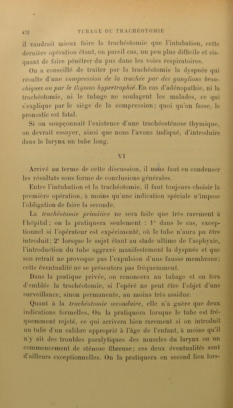 il vaiulrail mieux faire la tracliéoLoinie que l’inLiibaLion, celte tlerniôre opération étant, en pareil cas, iin peu plus diflicile et ris- (|uant de faire pénétrer du pus dans les voies respiratoires. On a conseillé do traiter par la trachéotomie la dyspnée qui résulte d’une comjoression de la trachée par des ganglions bron- chiques ou par le thymus hypertrophié.Ym cas d’adénopathie, ni la trachéotomie, ni le tubage ne soulagent les malades, ce qui s'explique parle siège de la compression; quoi qu’on fasse, le pronostic est fatal. Si on soupçonnait l’existence d’une trachéosténose thymique, on devrait essayer, ainsi que nous l’avons indiqué, d’introduire dans le larynx un tube long. YI Arrivé au terme de cette discussion, il nous faut en condenser les résultats sous forme de conclusions générales. Entre l’intubation et la trachéotomie, il faut toujours choisir la première opération, à moins qu’une indication spéciale n’impose l’obligation de faire la seconde. La trachéotomie primitive ne sera faite que très rarement à l'hôpital; on la pratiquera seulement : L dans le cas, excep- tionnel si l’opérateur est expérimenté, où le tube n’aura pu être introduit; 2“ lorsque le sujet étant au stade ultime de l’asphyxie, l’introduction du tube aggrave manifestement la dyspnée et que son retrait ne provoque pas l’expulsion d’une fausse membrane; cette éventualité ne se présentera pas fréquemment. Dans la pratique privée, on renoncera au tubage et on fera d’emblée la trachéotomie, si l’opéré ne peut être l’objet d’une surveillance, sinon permanente, au moins très assidue. Quant à la trachéotomie secondaire^ elle n'a guère que deux indications formelles. On la pratiquera lorsque le tube est fré- quemment rejeté, ce qui arrivera bien rarement si on introduit un tube d’un calibre approprié à l’âge de l’enfant, à moins qu’il n’y ait des troubles paralytiques des muscles du larynx ou un commencement de sténose fibreuse; ces deux éventualités sont d’ailleurs exceptionnelles. On la pratiquera en second lieu lors-