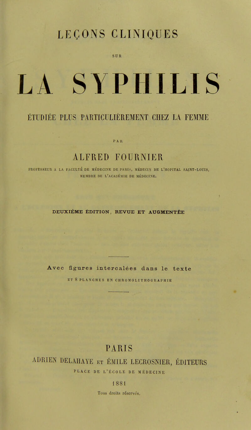 SUR LA SYPHILIS ÉTUDIÉE PLUS PARTICULIÈREMENT CHEZ LA FEMME PAR ALFRED FOURNIER PROFESSEUR A LA FACULTÉ DE MÉDECINE DE PARIS, MÉDECIN DE L'HOPITAL SAINT-LOUIS, MEMBRE DE L'ACADÉMIE DE MÉDECINE. ) DEUXIÈME ÉDITION, REVUE ET AUGMENTÉE Avec figures intercalées dans le texte ET 8 PLANCHES EN CHROMOLITHOGRAPHIE PARIS ADRIEN DELAIIAYE et ÉMILE LECROSNIER, ÉDITEURS PLACE DE l'école DE MÉDECINE 1881 Tous droits réscrviis.