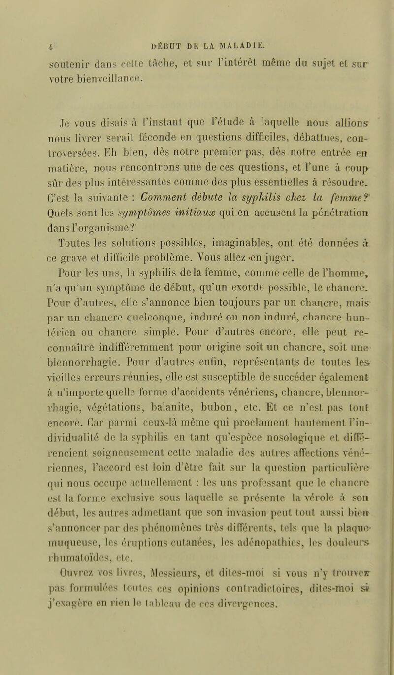 soutenir dans celte Uiche, et sur l'intérêt même du sujet et sur votre bienveillance. Je vous disais à l'instant que l'étude à laquelle nous allions- nous livrer serait féconde en questions difficiles, débattues, con- troversées. Eh bien, dès notre premier pas, dès notre entrée en matière, nous rencontrons une de ces questions, et l'une à coup^ sûr des plus intéressantes comme des plus essentielles à résoudre. C'est la suivante : Comment débute la syphilis chez la femme ?^ Quels sont les symptômes initiaux qui en accusent la pénétration dans l'organisme? Toutes les solutions possibles, imaginables, ont été données ît ce grave et difficile problème. Vous allez -en juger. Pour les uns, la syphilis delà femme, comme celle de l'homme, n'a qu'un symptôme de début, qu'un exorde possible, le chancre. Pour d'autres, elle s'annonce bien toujours par un chancre, mais par un chancre quelconque, induré ou non induré, chancre hun- térien ou chancre simple. Pour d'autres encore, elle peut re- connaître indifféremment pour origine soit un chancre, soit une- blennorrhagie. Pour d'autres enfin, représentants de toutes les vieilles erreurs réunies, elle est susceptible de succéder également à n'importe quelle forme d'accidents vénériens, chancre, blennor- rhagie, végétations, balanite, bubon, etc. Et ce n'est pas tout encore. Car parmi ceux-là même qui proclament hautement l'in- dividualité de la syphilis en tant qu'espèce nosologique et diiïe- rencient soigneusement cette maladie des autres affections véné- riennes, l'accord est loin d'être fait sur la question particulière qui nous occupe actuellement : les uns professant que le chancre est la forme exclusive sous laquelle se présente la vérole à son début, les autres admettant que son invasion peut tout aussi bien s'annoncer par des phénomènes très différents, tels que la plaque- muqueuse, les éruptions cutanées, les adénopathics, les douleurs rhumatoïdes, etc. Ouvrez vos livres, Messieurs, et dites-moi si vous n'y trouver pas formulées tout os ces opinions contradictoires, dites-moi si j'exagère en rien le la 1)1 eau de ces divergences.