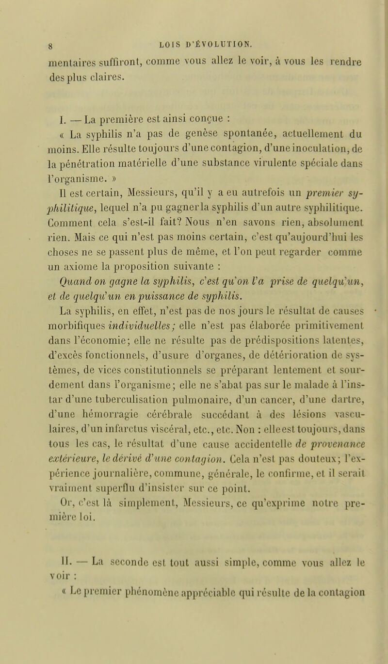 menlaires suffiront, comme vous allez le voir, à vous les rendre des plus claires. I. —La première est ainsi conçue : « La syphilis n'a pas de genèse spontanée, actuellement du moins. Elle résulte toujours d'une contagion, d'une inoculation, de la pénétration matérielle d'une substance virulente spéciale dans l'organisme. » Il est certain, Messieurs, qu'il y a eu autrefois un premier sy- philitiquey lequel n'a pu gagner la syphilis d'un autre syphilitique. Comment cela s'est-il fait? Nous n'en savons rien, absolument rien. Mais ce qui n'est pas moins certain, c'est qu'aujourd'hui les choses ne se passent plus de même, et l'on peut regarder comme un axiome la proposition suivante : Quand on gagne la syphilis, c'est quon Va ^jrise de quelqu'un, et de quelqu'un en puissance de syphilis. La syphilis, en effet, n'est pas de nos jours le résultat de causes morh'iûques individuelles ; elle n'est pas élaborée primitivement dans l'économie; elle ne résulte pas de prédispositions latentes, d'excès fonctionnels, d'usure d'organes, de détérioration de sys- tèmes, de vices constitutionnels se préparant lentement et sour- dement dans l'organisme; elle ne s'abat pas sur le malade à l'ins- tar d'une tuberculisation pulmonaire, d'un cancer, d'une dartre, d'une hémorragie cérébrale succédant à des lésions vascu- laires, d'un infarctus viscéral, etc., etc. Non : elle est toujours, dans tous les cas, le résultat d'une cause accidentelle de provenance extérieure, le dérivé d'une contagion. Cela n'est pas douteux; l'ex- périence journalière, commune, générale, le confirme, et il serait vraiment superflu d'insister sur ce point. Or, c'est là simplement. Messieurs, ce qu'exprime notre pre- mière loi. II. — La seconde est tout aussi simple, comme vous allez le voir : « Le premier phénomène appréciable qui résulte de la contagion