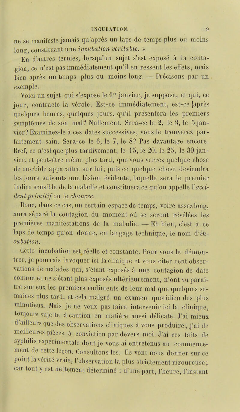 ne se manifeste jamais qu'après un laps de temps plus ou moins long, constituant une incubation véritable. » En d'autres termes, lorsqu'un sujet s'est exposé à la conta- gion, ce n'est pas immédiatement qu'il en ressent les effets, mais bien après un temps plus ou moins long. — Précisons par un exemple. Voici un sujet qui s'expose le 1 janvier, je suppose, et qui, ce jour, contracte la vérole. Est-ce immédiatement, est-ce {après quelques heures, quelques jours, qu'il présentera les premiers symptômes de son mal? Nullement. Sera-ce le 2, le 3, le 5 jan- vier? Examinez-le à ces dates successives, vous le trouverez par- faitement sain. Sera-ce le 6, le 7, le 8? Pas davantage encore. Bref, ce n'est que plus tardivement, le 15, le 20, le 25, le 30 jan- vier, et peut-être même plus tard, que vous verrez quelque chose de morbide apparaître sur lui; puis ce quelque chose deviendra les jours suivants une lésion évidente, laquelle sera le premier indice sensible de la maladie et constituera ce qu'on appelle Vacci- dent primitif ou le chancre. Donc, dans ce cas, un certain espace de temps, voire assez long, aura séparé la contagion du moment où se seront révélées les premières manifestations de la maladie. — Eh bien, c'est à ce laps de temps qu'on donne, en langage technique, le nom d'w- cubatioti. Cette incubation est^réelle et constante. Pour vous le démon- trer, je pourrais invoquer ici la clinique et vous citer cent obser- vations de malades qui, s'étant exposés à une contagion de date connue et ne s'étant plus exposés ultérieurement, n'ont vu paraî- tre sur eux les premiers rudiments de leur mal que quelques se- mâmes plus tard, et cela malgré un examen quotidien des plus mmutieux. Mais je ne veux pas faire intervenir ici la clinique, toujours sujette à caution en matière aussi délicate. J'ai mieux d ailleurs que des observations cliniques à vous produire; j'ai de meilleures pièces à conviction par devers moi. J'ai ces faits de syphilis expérimentale dont je vous ai entretenus au commence- ment de cette leçon. Consultons-les. Ils vont nous donner sur ce point la vérité vraie, l'observation la plus strictement rigoureuse; car tout y est nettement déterminé : d'une part, l'heure, l'instant