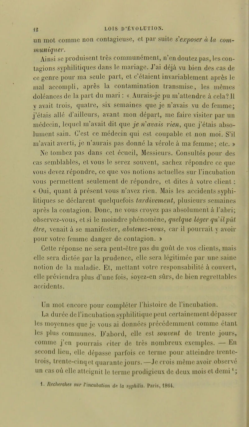 un mot comme non contagieuse, et pai- suite s'exposer à la com- muniquer. Ainsi se produisent très communément, n'en doutez pas, les con- tagions syphilitiques dans le mariage. J'ai déjà vu bien des cas de ce genre pour ma seule part, et c'étaient invariablement après le mal accompli, après la contamination transmise, les mêmes doléances de la part du mari : « Aurais-je pu m'attendre à cela? 11 y avait trois, quatre, six semaines que je n'avais vu de femme; j'étais allé d'ailleurs, avant mon départ, me faire visiter par un médecin, lequel m'avait dit que je n'avais rien, que j'étais abso- lument sain. C'est ce médecin qui est coupable et non moi. S'il m'avait averti, je n'aurais pas donné la vérole à ma femme; etc. » Ne tombez pas dans cet écueil, Messieurs. Consultés pour des cas semblables, et vous le serez souvent, sachez répondre ce que vous devez répondre, ce que vos notions actuelles sur l'incubation vous permettent seulement de répondre, et dites à votre client : « Oui, quant à présent vous n'avez rien. Mais les accidents syphi- litiques se déclarent quelquefois tardivement, plusieurs semaines après la contagion. Donc, ne vous croyez pas absolument à l'abri; observez-vous, et si le moindre phénomène, quelqm léger qiCilpûf être, venait à se manifester, abstenez-vous, car il pourrait y avoir pour votre femme danger de contagion. » Cette réponse ne sera peut-être pas du goût de vos clients, mais elle sera dictée par la prudence, elle sera légitimée par une saine notion de la maladie. Et, mettant votre responsabilité à couvert, elle préviendra plus d'une fois, soyez-en sûrs, de bien regrettables accidents. Un mot encore pour compléter rhistoirc de rincubation. La durée de l'incubation syphilitique peut certainement dépasser les moyennes que je vous ai données précédemment comme étant les plus communes. D'abord, elle est souvent de trente jours, comme j'en pourrais citer de très nombreux exemples. — En second lieu, elle dépasse parfois ce terme pour atteindre trente- trois, trente-cinq et quarante jours. —Je crois même avoir observé un cas oû elle atteignit le terme prodigieux de deux mois et demi * ; i. Recherches sur l'incubation dp. la syphilis. Paris, 18Gi.